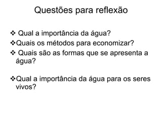 Questões para reflexão Qual a importância da água? Quais os métodos para economizar? Quais são as formas que se apresenta a água? Qual a importância da água para os seres vivos? 