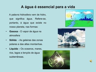 A água é essencial para a vida A palavra hidrosfera vem de hidro, que significa água. Refere-se, portanto, à água que existe no nosso planeta, nas formas: Gasosa  - O vapor de água na atmosfera Sólida   - As geleiras das zonas polares e das altas montanhas. Líquida  – Os oceanos, mares, rios, lagos e lençóis de água subterrâneas. 