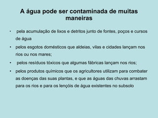 A   água pode ser contaminada de muitas maneiras pela acumulação de lixos e detritos junto de fontes, poços e cursos de água pelos esgotos domésticos que aldeias, vilas e cidades lançam nos rios ou nos mares;  pelos resíduos tóxicos que algumas fábricas lançam nos rios;  pelos produtos químicos que os agricultores utilizam para combater as doenças das suas plantas, e que as águas das chuvas arrastam para os rios e para os lençóis de água existentes no subsolo 