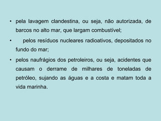 pela lavagem clandestina, ou seja, não autorizada, de barcos no alto mar, que largam combustível;    pelos resíduos nucleares radioativos, depositados no fundo do mar; pelos naufrágios dos petroleiros, ou seja, acidentes que causam o derrame de milhares de toneladas de petróleo, sujando as águas e a costa e matam toda a vida marinha.                                          