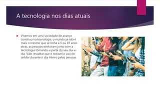 A tecnologia nos dias atuais
 Vivemos em uma sociedade de avanço
contínuo na tecnologia, o mundo já não é
mais o mesmo que se tinha a 5 ou 10 anos
atrás, as pessoas evoluíram junto com a
tecnologia tornando-a parte do seu dia-a-
dia. Vale ressaltar que é notável o uso de
celular durante o dia inteiro pelas pessoas
 