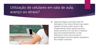 Utilização de celulares em sala de aula,
avanço ou atraso?
 Segundo Piaget a principal meta da
educação é criar novos homens que sejam
capazes de fazer coisas novas e não
simplesmente utilizar aquilo que já se
existe, portanto com isso levo a resposta
para este questionamento, se não
utilizarmos novos recursos para a
aprendizagem seremos apenas copiadores
dos antigos costumes.
 