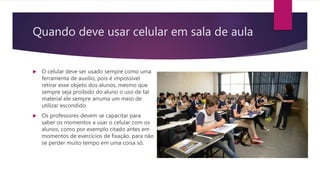 Quando deve usar celular em sala de aula
 O celular deve ser usado sempre como uma
ferramenta de auxilio, pois é impossível
retirar esse objeto dos alunos, mesmo que
sempre seja proibido do aluno o uso de tal
material ele sempre arruma um meio de
utilizar escondido.
 Os professores devem se capacitar para
saber os momentos a usar o celular com os
alunos, como por exemplo citado antes em
momentos de exercícios de fixação, para não
se perder muito tempo em uma coisa só.
 
