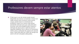 Professores devem sempre estar atentos
 É fato que o uso de celular pode causar
dispersão nos alunos os levando a mexer em
redes sociais ouvir musicas, entre outras
coisas, porém esse é o momento do
professor intervir se o aluno não estiver
prestando atenção em suas aulas ele deve
arrumar uma nova didática para chamar a
atenção do aluno para a sala de aula em
seguida trabalhar com o aluno os momentos
certos para a utilização do celular em sala de
aula, o qual não deve ser 100% do tempo de
aula e sim em situações adequadas.
 
