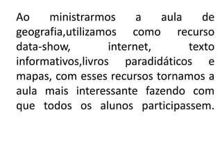 Ao    ministrarmos       a   aula    de
geografia,utilizamos como recurso
data-show,         internet,      texto
informativos,livros paradidáticos e
mapas, com esses recursos tornamos a
aula mais interessante fazendo com
que todos os alunos participassem.
 