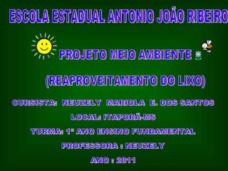 ESCOLA ESTADUAL ANTONIO JOÃO RIBEIRO PROJETO MEIO AMBIENTE (REAPROVEITAMENTO DO LIXO) CURSISTA:  NEUZELY  MARIOLA  E. DOS SANTOS LOCAL: ITAPORÃ-MS TURMA: 1º ANO ENSINO FUNDAMENTAL PROFESSORA : NEUZELY  ANO : 2011 