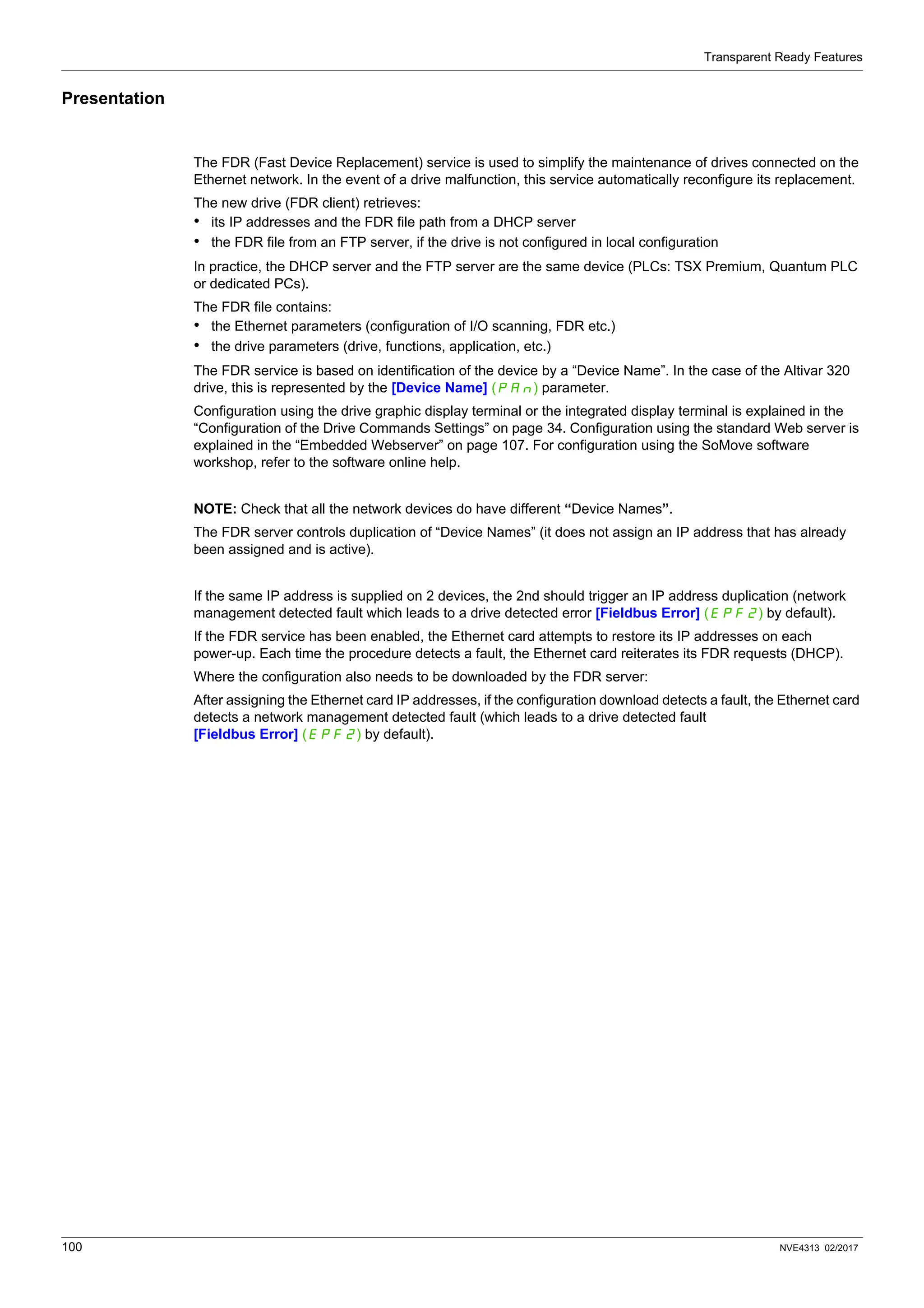 Transparent Ready Features
100 NVE4313 02/2017
Presentation
The FDR (Fast Device Replacement) service is used to simplify the maintenance of drives connected on the
Ethernet network. In the event of a drive malfunction, this service automatically reconfigure its replacement.
The new drive (FDR client) retrieves:
• its IP addresses and the FDR file path from a DHCP server
• the FDR file from an FTP server, if the drive is not configured in local configuration
In practice, the DHCP server and the FTP server are the same device (PLCs: TSX Premium, Quantum PLC
or dedicated PCs).
The FDR file contains:
• the Ethernet parameters (configuration of I/O scanning, FDR etc.)
• the drive parameters (drive, functions, application, etc.)
The FDR service is based on identification of the device by a “Device Name”. In the case of the Altivar 320
drive, this is represented by the [Device Name] (PAn) parameter.
Configuration using the drive graphic display terminal or the integrated display terminal is explained in the
“Configuration of the Drive Commands Settings” on page 34. Configuration using the standard Web server is
explained in the “Embedded Webserver” on page 107. For configuration using the SoMove software
workshop, refer to the software online help.
NOTE: Check that all the network devices do have different “Device Names”.
The FDR server controls duplication of “Device Names” (it does not assign an IP address that has already
been assigned and is active).
If the same IP address is supplied on 2 devices, the 2nd should trigger an IP address duplication (network
management detected fault which leads to a drive detected error [Fieldbus Error] (EPF2) by default).
If the FDR service has been enabled, the Ethernet card attempts to restore its IP addresses on each
power-up. Each time the procedure detects a fault, the Ethernet card reiterates its FDR requests (DHCP).
Where the configuration also needs to be downloaded by the FDR server:
After assigning the Ethernet card IP addresses, if the configuration download detects a fault, the Ethernet card
detects a network management detected fault (which leads to a drive detected fault
[Fieldbus Error] (EPF2) by default).
 