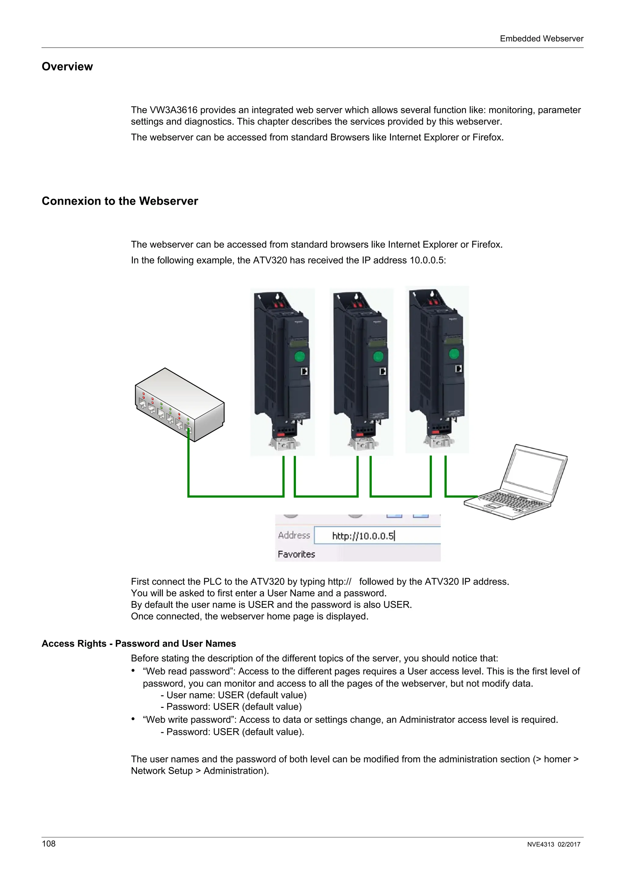 Embedded Webserver
108 NVE4313 02/2017
Overview
The VW3A3616 provides an integrated web server which allows several function like: monitoring, parameter
settings and diagnostics. This chapter describes the services provided by this webserver.
The webserver can be accessed from standard Browsers like Internet Explorer or Firefox.
Connexion to the Webserver
The webserver can be accessed from standard browsers like Internet Explorer or Firefox.
In the following example, the ATV320 has received the IP address 10.0.0.5:
First connect the PLC to the ATV320 by typing http:// followed by the ATV320 IP address.
You will be asked to first enter a User Name and a password.
By default the user name is USER and the password is also USER.
Once connected, the webserver home page is displayed.
Access Rights - Password and User Names
Before stating the description of the different topics of the server, you should notice that:
• “Web read password”: Access to the different pages requires a User access level. This is the first level of
password, you can monitor and access to all the pages of the webserver, but not modify data.
- User name: USER (default value)
- Password: USER (default value)
• “Web write password”: Access to data or settings change, an Administrator access level is required.
- Password: USER (default value).
The user names and the password of both level can be modified from the administration section (> homer >
Network Setup > Administration).
 