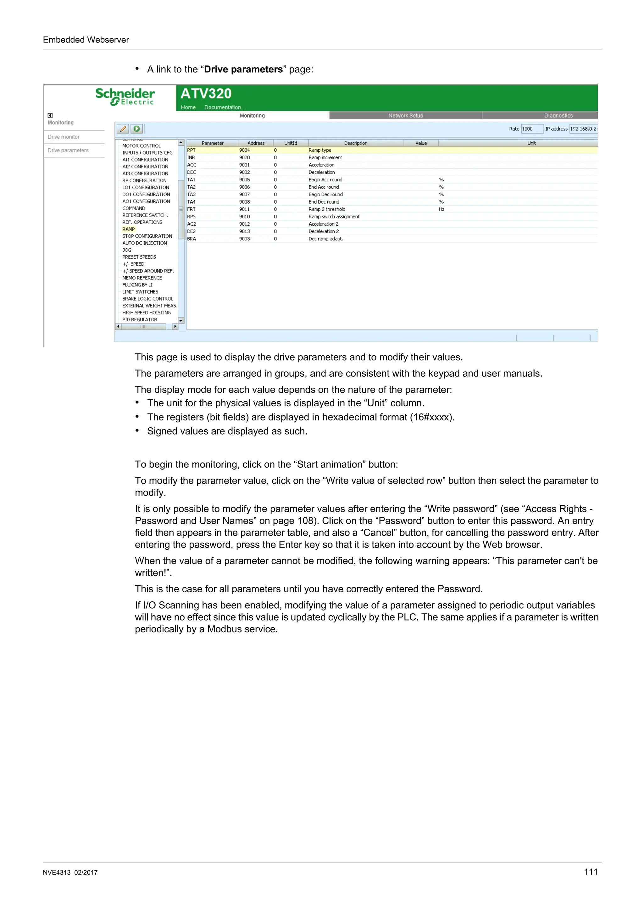 Embedded Webserver
NVE4313 02/2017 111
• A link to the “Drive parameters” page:
This page is used to display the drive parameters and to modify their values.
The parameters are arranged in groups, and are consistent with the keypad and user manuals.
The display mode for each value depends on the nature of the parameter:
• The unit for the physical values is displayed in the “Unit” column.
• The registers (bit fields) are displayed in hexadecimal format (16#xxxx).
• Signed values are displayed as such.
To begin the monitoring, click on the “Start animation” button:
To modify the parameter value, click on the “Write value of selected row” button then select the parameter to
modify.
It is only possible to modify the parameter values after entering the “Write password” (see “Access Rights -
Password and User Names” on page 108). Click on the “Password” button to enter this password. An entry
field then appears in the parameter table, and also a “Cancel” button, for cancelling the password entry. After
entering the password, press the Enter key so that it is taken into account by the Web browser.
When the value of a parameter cannot be modified, the following warning appears: “This parameter can't be
written!”.
This is the case for all parameters until you have correctly entered the Password.
If I/O Scanning has been enabled, modifying the value of a parameter assigned to periodic output variables
will have no effect since this value is updated cyclically by the PLC. The same applies if a parameter is written
periodically by a Modbus service.
 