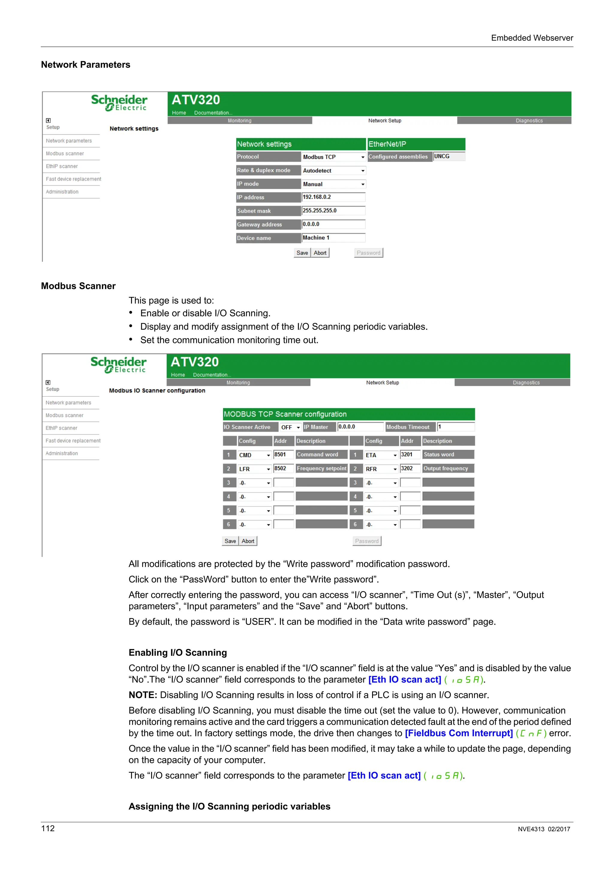 Embedded Webserver
112 NVE4313 02/2017
Network Parameters
Modbus Scanner
This page is used to:
• Enable or disable I/O Scanning.
• Display and modify assignment of the I/O Scanning periodic variables.
• Set the communication monitoring time out.
All modifications are protected by the “Write password” modification password.
Click on the “PassWord” button to enter the”Write password”.
After correctly entering the password, you can access “I/O scanner”, “Time Out (s)”, “Master”, “Output
parameters”, “Input parameters” and the “Save” and “Abort” buttons.
By default, the password is “USER”. It can be modified in the “Data write password” page.
Enabling I/O Scanning
Control by the I/O scanner is enabled if the “I/O scanner” field is at the value “Yes” and is disabled by the value
“No”.The “I/O scanner” field corresponds to the parameter [Eth IO scan act] (IOSA).
NOTE: Disabling I/O Scanning results in loss of control if a PLC is using an I/O scanner.
Before disabling I/O Scanning, you must disable the time out (set the value to 0). However, communication
monitoring remains active and the card triggers a communication detected fault at the end of the period defined
by the time out. In factory settings mode, the drive then changes to [Fieldbus Com Interrupt] (CnF) error.
Once the value in the “I/O scanner” field has been modified, it may take a while to update the page, depending
on the capacity of your computer.
The “I/O scanner” field corresponds to the parameter [Eth IO scan act] (IOSA).
Assigning the I/O Scanning periodic variables
 