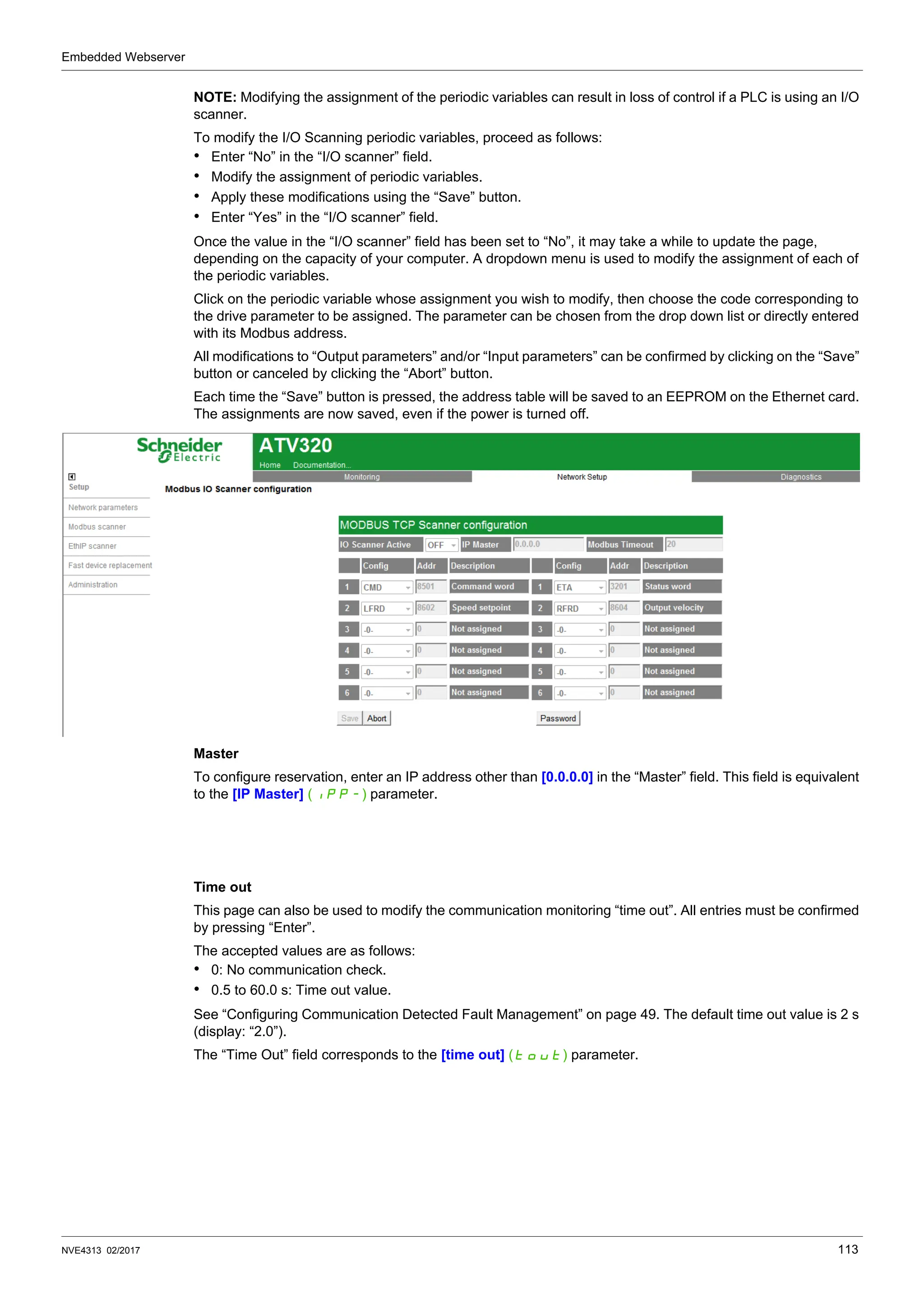 Embedded Webserver
NVE4313 02/2017 113
NOTE: Modifying the assignment of the periodic variables can result in loss of control if a PLC is using an I/O
scanner.
To modify the I/O Scanning periodic variables, proceed as follows:
• Enter “No” in the “I/O scanner” field.
• Modify the assignment of periodic variables.
• Apply these modifications using the “Save” button.
• Enter “Yes” in the “I/O scanner” field.
Once the value in the “I/O scanner” field has been set to “No”, it may take a while to update the page,
depending on the capacity of your computer. A dropdown menu is used to modify the assignment of each of
the periodic variables.
Click on the periodic variable whose assignment you wish to modify, then choose the code corresponding to
the drive parameter to be assigned. The parameter can be chosen from the drop down list or directly entered
with its Modbus address.
All modifications to “Output parameters” and/or “Input parameters” can be confirmed by clicking on the “Save”
button or canceled by clicking the “Abort” button.
Each time the “Save” button is pressed, the address table will be saved to an EEPROM on the Ethernet card.
The assignments are now saved, even if the power is turned off.
Master
To configure reservation, enter an IP address other than [0.0.0.0] in the “Master” field. This field is equivalent
to the [IP Master] (IPP-) parameter.
Time out
This page can also be used to modify the communication monitoring “time out”. All entries must be confirmed
by pressing “Enter”.
The accepted values are as follows:
• 0: No communication check.
• 0.5 to 60.0 s: Time out value.
See “Configuring Communication Detected Fault Management” on page 49. The default time out value is 2 s
(display: “2.0”).
The “Time Out” field corresponds to the [time out] (tOUt) parameter.
 