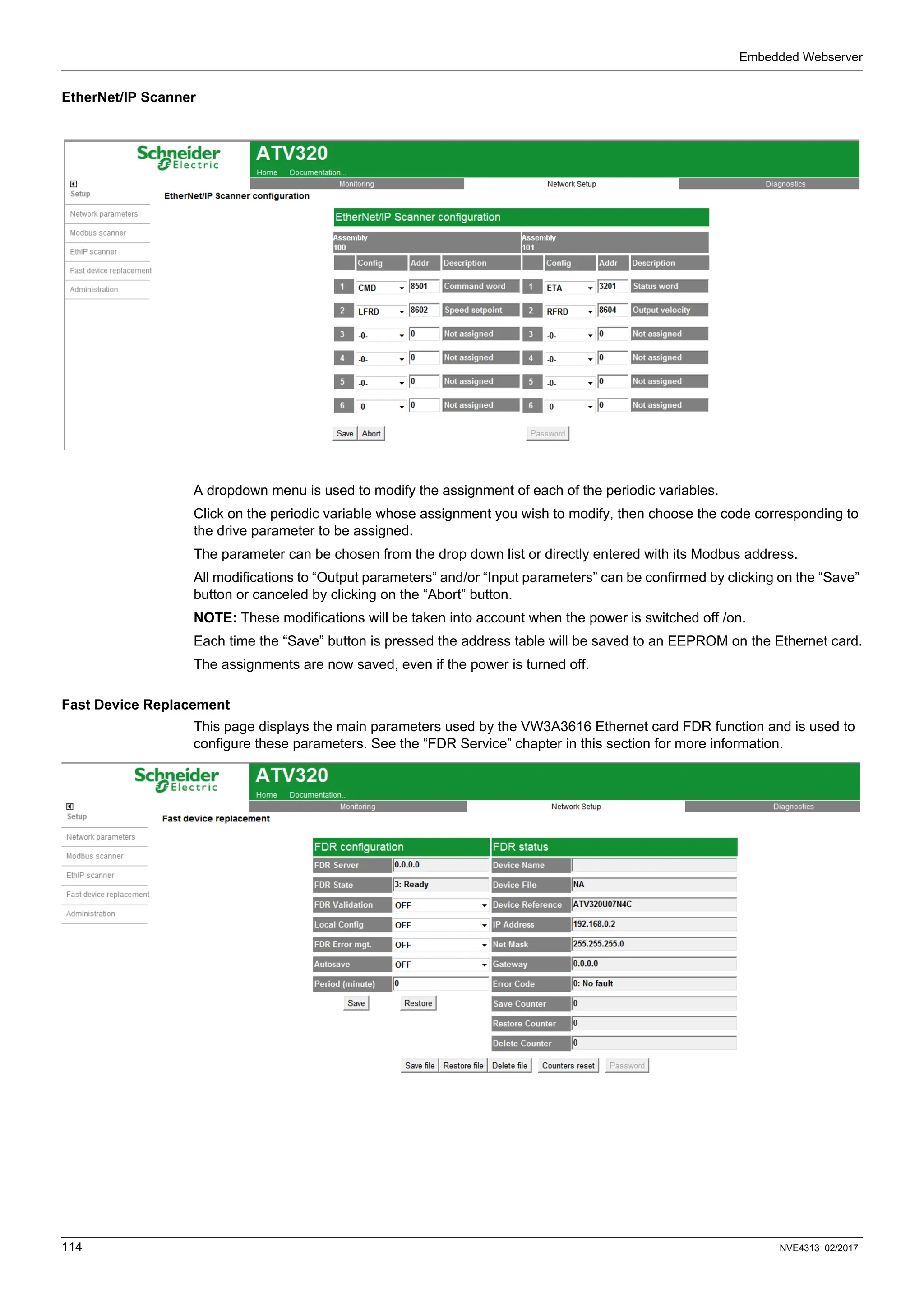 Embedded Webserver
114 NVE4313 02/2017
EtherNet/IP Scanner
A dropdown menu is used to modify the assignment of each of the periodic variables.
Click on the periodic variable whose assignment you wish to modify, then choose the code corresponding to
the drive parameter to be assigned.
The parameter can be chosen from the drop down list or directly entered with its Modbus address.
All modifications to “Output parameters” and/or “Input parameters” can be confirmed by clicking on the “Save”
button or canceled by clicking on the “Abort” button.
NOTE: These modifications will be taken into account when the power is switched off /on.
Each time the “Save” button is pressed the address table will be saved to an EEPROM on the Ethernet card.
The assignments are now saved, even if the power is turned off.
Fast Device Replacement
This page displays the main parameters used by the VW3A3616 Ethernet card FDR function and is used to
configure these parameters. See the “FDR Service” chapter in this section for more information.
 