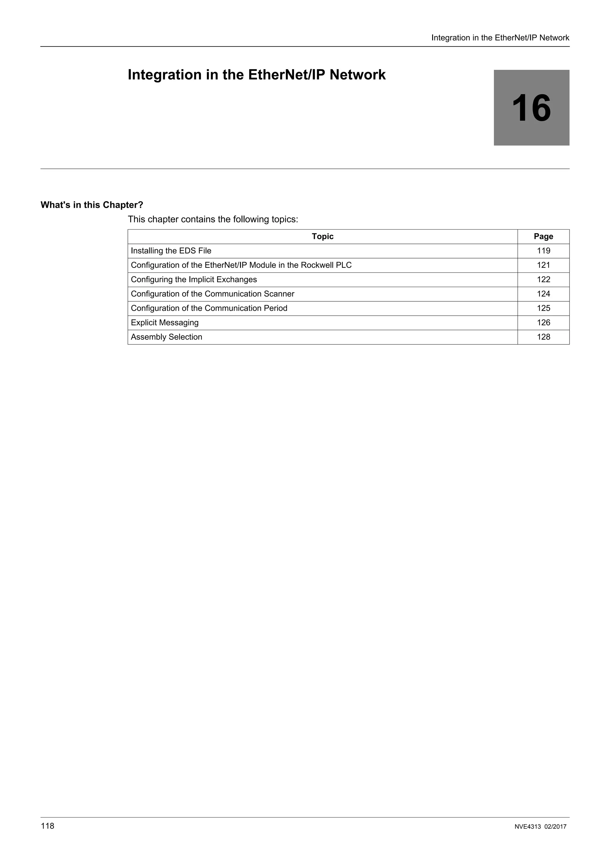 118 NVE4313 02/2017
Integration in the EtherNet/IP Network
16
Integration in the EtherNet/IP Network
What's in this Chapter?
This chapter contains the following topics:
Topic Page
Installing the EDS File 119
Configuration of the EtherNet/IP Module in the Rockwell PLC 121
Configuring the Implicit Exchanges 122
Configuration of the Communication Scanner 124
Configuration of the Communication Period 125
Explicit Messaging 126
Assembly Selection 128
 