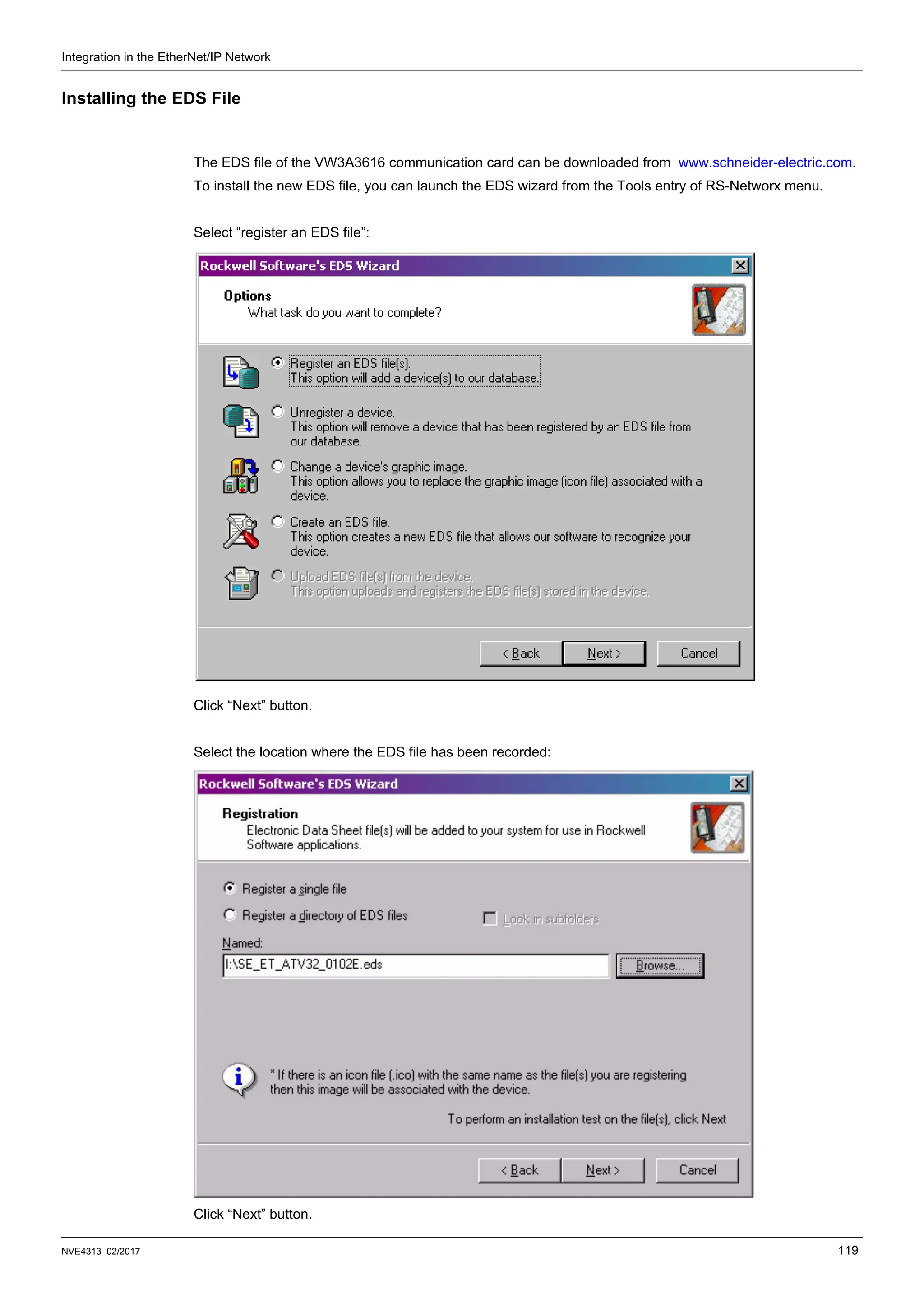 Integration in the EtherNet/IP Network
NVE4313 02/2017 119
Installing the EDS File
The EDS file of the VW3A3616 communication card can be downloaded from www.schneider-electric.com.
To install the new EDS file, you can launch the EDS wizard from the Tools entry of RS-Networx menu.
Select “register an EDS file”:
Click “Next” button.
Select the location where the EDS file has been recorded:
Click “Next” button.
 