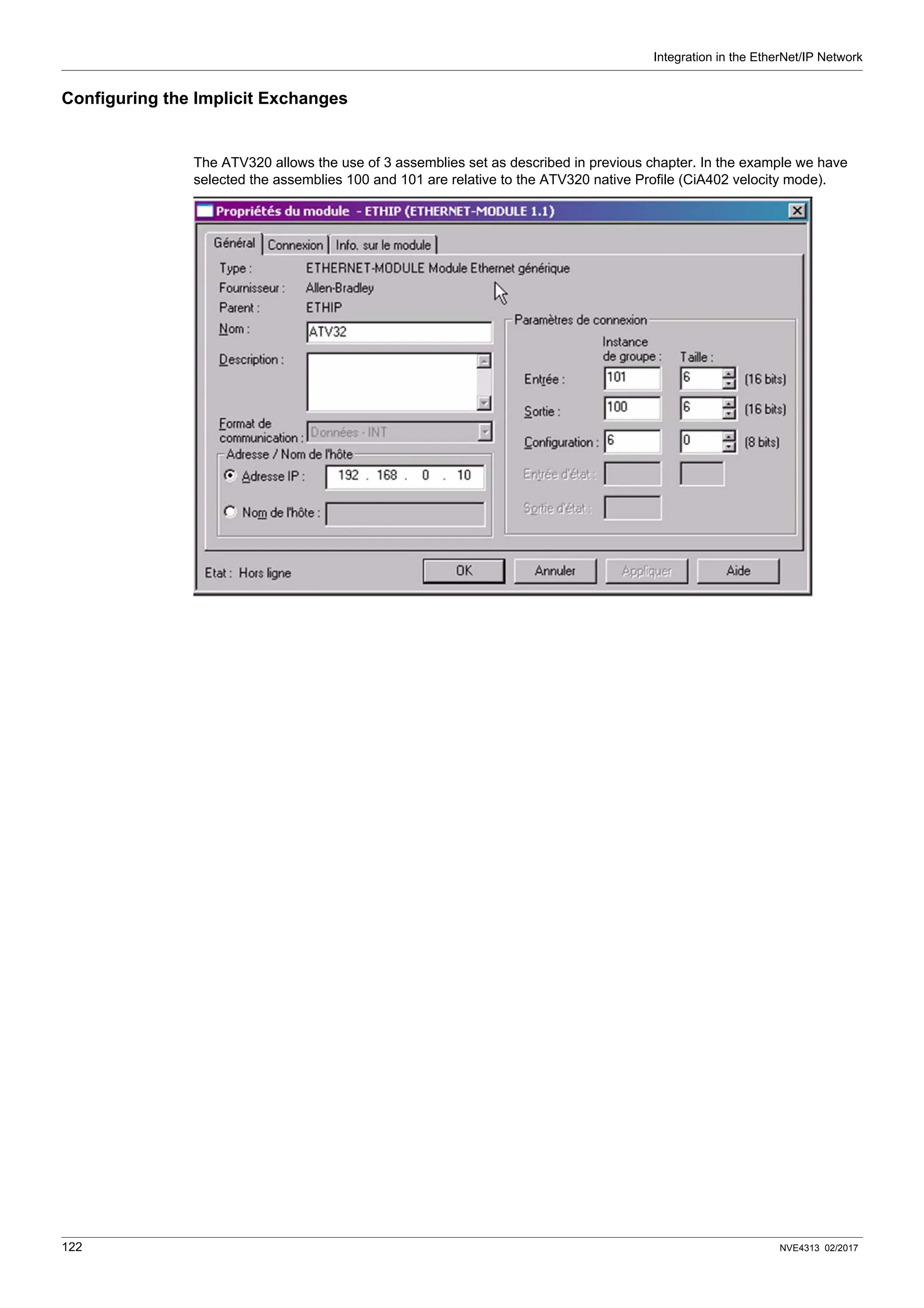 Integration in the EtherNet/IP Network
122 NVE4313 02/2017
Configuring the Implicit Exchanges
The ATV320 allows the use of 3 assemblies set as described in previous chapter. In the example we have
selected the assemblies 100 and 101 are relative to the ATV320 native Profile (CiA402 velocity mode).
 