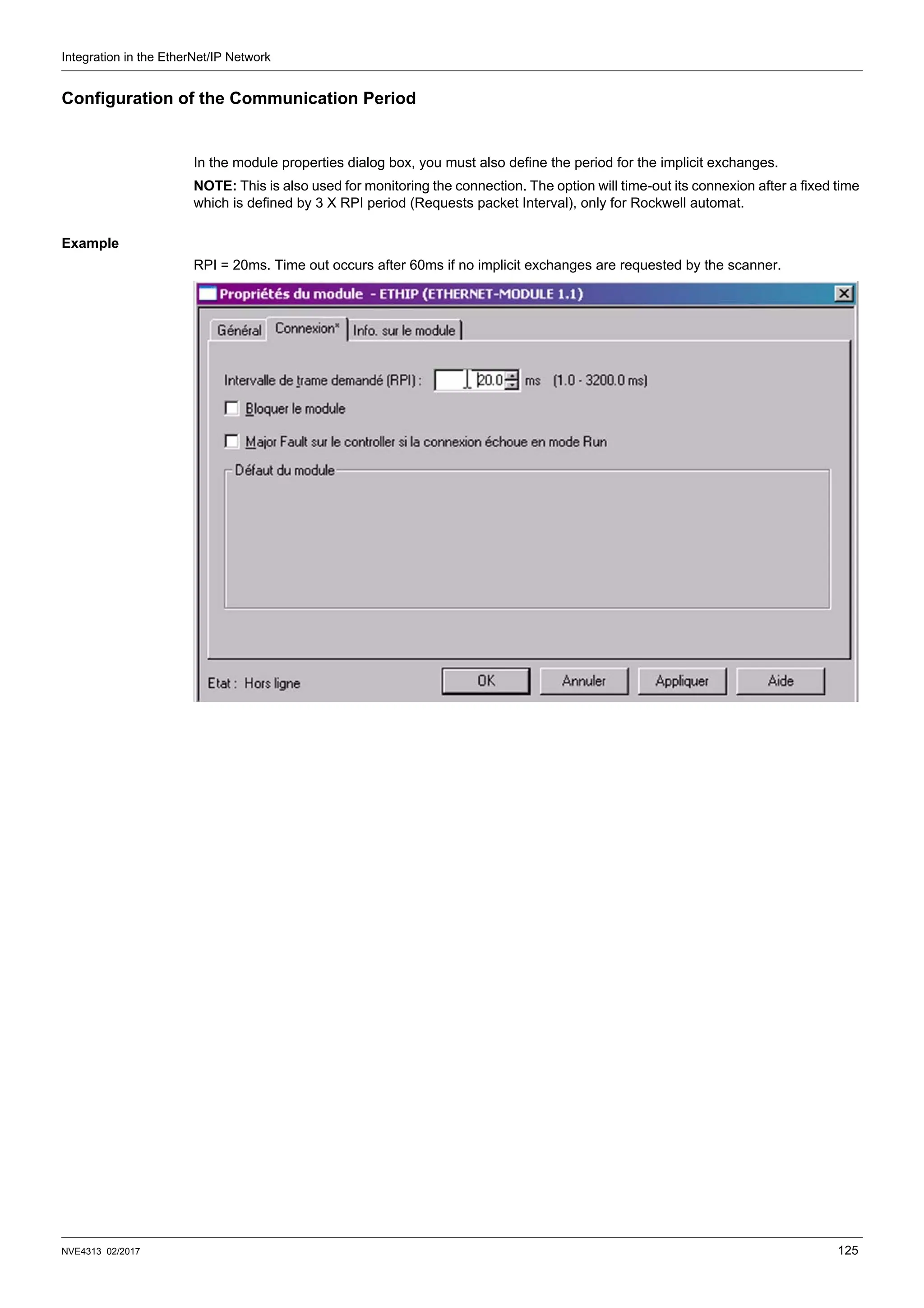 Integration in the EtherNet/IP Network
NVE4313 02/2017 125
Configuration of the Communication Period
In the module properties dialog box, you must also define the period for the implicit exchanges.
NOTE: This is also used for monitoring the connection. The option will time-out its connexion after a fixed time
which is defined by 3 X RPI period (Requests packet Interval), only for Rockwell automat.
Example
RPI = 20ms. Time out occurs after 60ms if no implicit exchanges are requested by the scanner.
 
