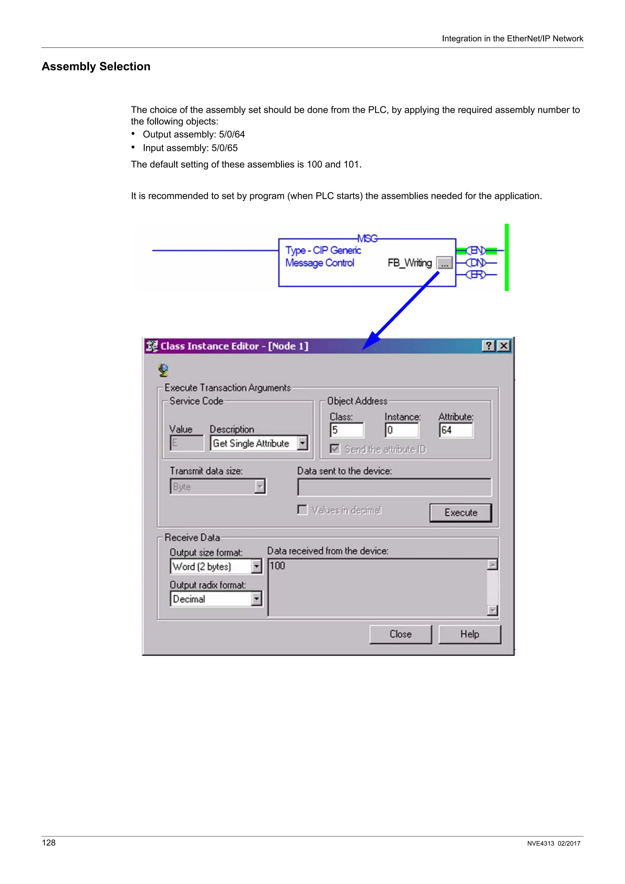 Integration in the EtherNet/IP Network
128 NVE4313 02/2017
Assembly Selection
The choice of the assembly set should be done from the PLC, by applying the required assembly number to
the following objects:
• Output assembly: 5/0/64
• Input assembly: 5/0/65
The default setting of these assemblies is 100 and 101.
It is recommended to set by program (when PLC starts) the assemblies needed for the application.
 
