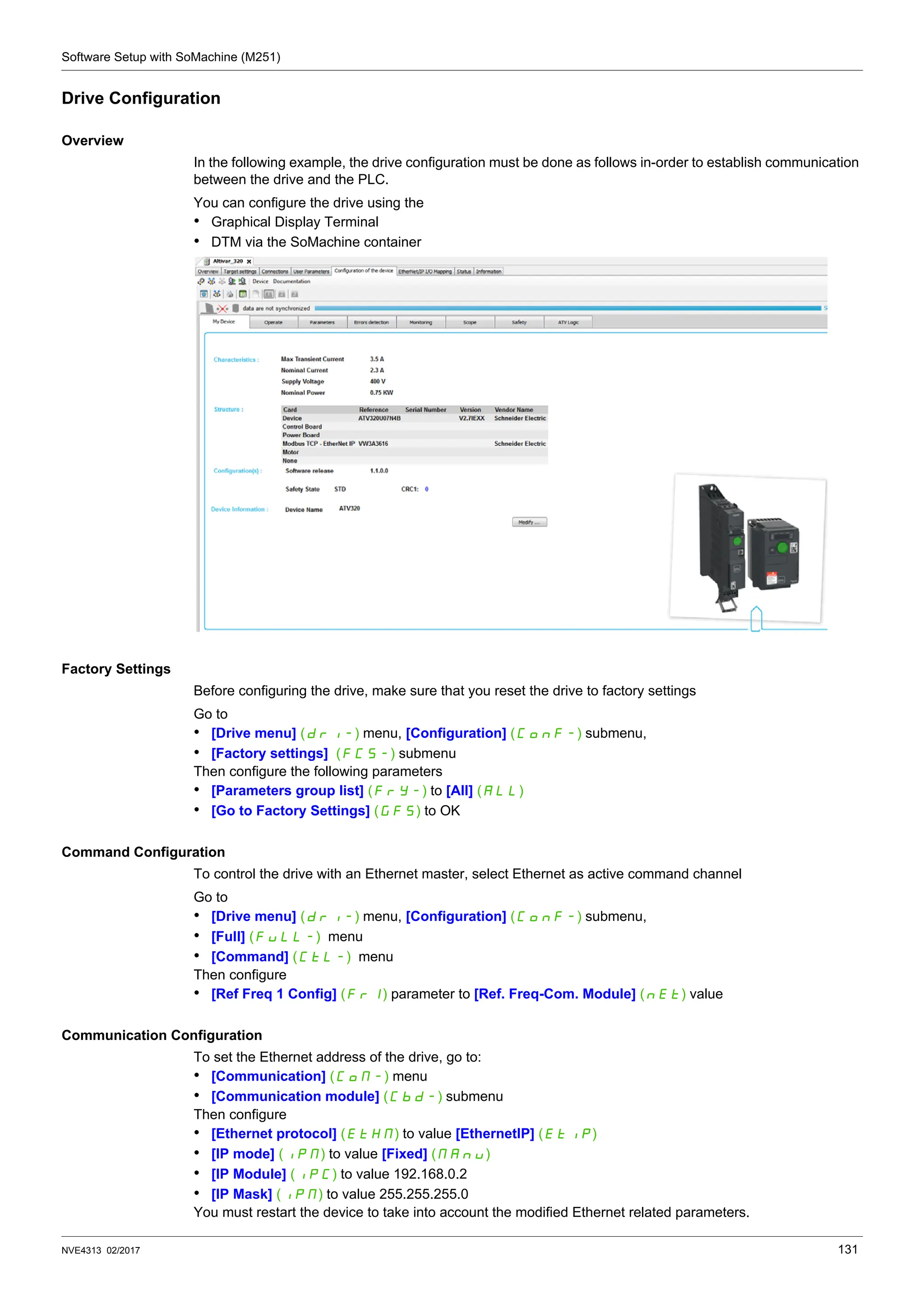 Software Setup with SoMachine (M251)
NVE4313 02/2017 131
Drive Configuration
Overview
In the following example, the drive configuration must be done as follows in-order to establish communication
between the drive and the PLC.
You can configure the drive using the
• Graphical Display Terminal
• DTM via the SoMachine container
Factory Settings
Before configuring the drive, make sure that you reset the drive to factory settings
Go to
• [Drive menu] (DRI-) menu, [Configuration] (CONF-) submenu,
• [Factory settings] (FCS-) submenu
Then configure the following parameters
• [Parameters group list] (FrY-) to [All] (All)
• [Go to Factory Settings] (GFS) to OK
Command Configuration
To control the drive with an Ethernet master, select Ethernet as active command channel
Go to
• [Drive menu] (DRI-) menu, [Configuration] (CONF-) submenu,
• [Full] (Full-) menu
• [Command] (CTL-) menu
Then configure
• [Ref Freq 1 Config] (Fr1) parameter to [Ref. Freq-Com. Module] (NET) value
Communication Configuration
To set the Ethernet address of the drive, go to:
• [Communication] (COM-) menu
• [Communication module] (CBD-) submenu
Then configure
• [Ethernet protocol] (ETHM) to value [EthernetIP] (ETIP)
• [IP mode] (IPM) to value [Fixed] (MAnu)
• [IP Module] (IPC) to value 192.168.0.2
• [IP Mask] (IPM) to value 255.255.255.0
You must restart the device to take into account the modified Ethernet related parameters.
 