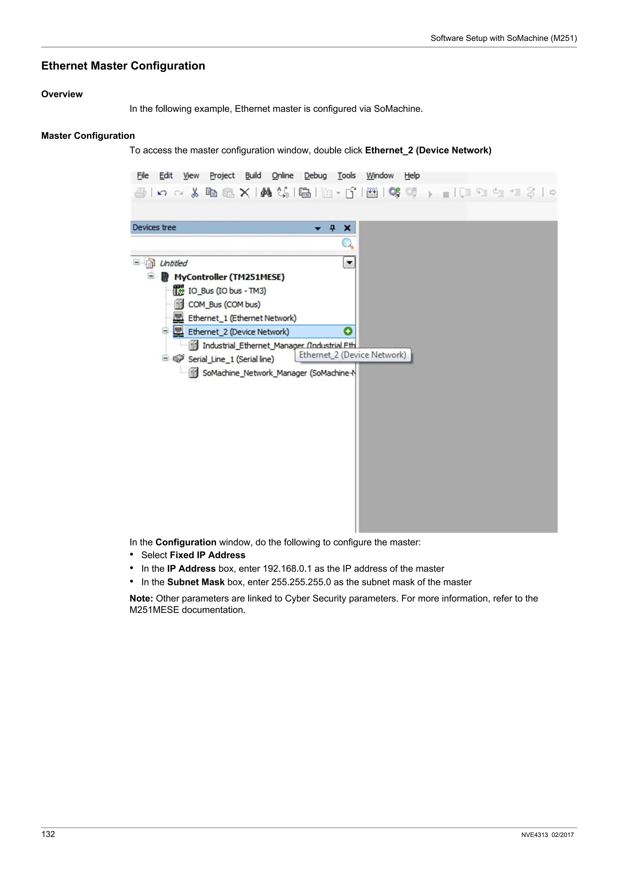 Software Setup with SoMachine (M251)
132 NVE4313 02/2017
Ethernet Master Configuration
Overview
In the following example, Ethernet master is configured via SoMachine.
Master Configuration
To access the master configuration window, double click Ethernet_2 (Device Network)
In the Configuration window, do the following to configure the master:
• Select Fixed IP Address
• In the IP Address box, enter 192.168.0.1 as the IP address of the master
• In the Subnet Mask box, enter 255.255.255.0 as the subnet mask of the master
Note: Other parameters are linked to Cyber Security parameters. For more information, refer to the
M251MESE documentation.
 