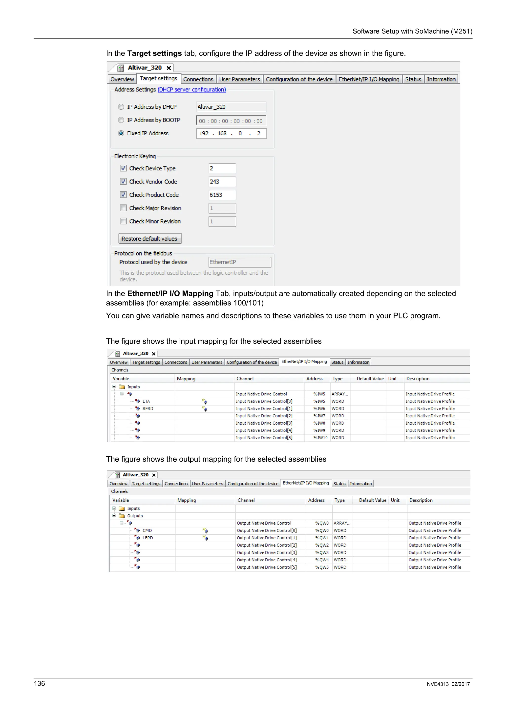 Software Setup with SoMachine (M251)
136 NVE4313 02/2017
In the Target settings tab, configure the IP address of the device as shown in the figure.
In the Ethernet/IP I/O Mapping Tab, inputs/output are automatically created depending on the selected
assemblies (for example: assemblies 100/101)
You can give variable names and descriptions to these variables to use them in your PLC program.
The figure shows the input mapping for the selected assemblies
The figure shows the output mapping for the selected assemblies
 