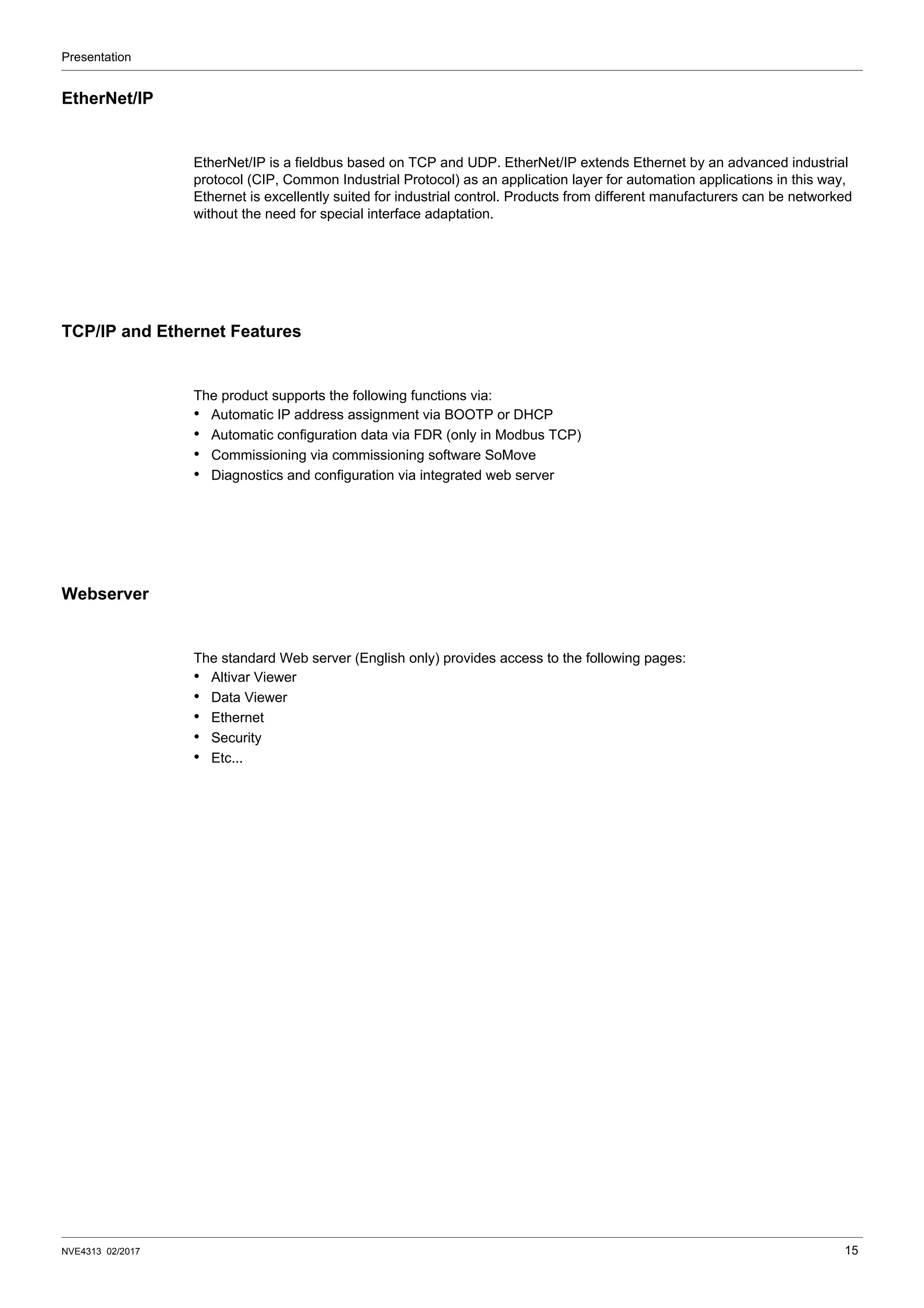 Presentation
NVE4313 02/2017 15
EtherNet/IP
EtherNet/IP is a fieldbus based on TCP and UDP. EtherNet/IP extends Ethernet by an advanced industrial
protocol (CIP, Common Industrial Protocol) as an application layer for automation applications in this way,
Ethernet is excellently suited for industrial control. Products from different manufacturers can be networked
without the need for special interface adaptation.
TCP/IP and Ethernet Features
The product supports the following functions via:
• Automatic IP address assignment via BOOTP or DHCP
• Automatic configuration data via FDR (only in Modbus TCP)
• Commissioning via commissioning software SoMove
• Diagnostics and configuration via integrated web server
Webserver
The standard Web server (English only) provides access to the following pages:
• Altivar Viewer
• Data Viewer
• Ethernet
• Security
• Etc...
 