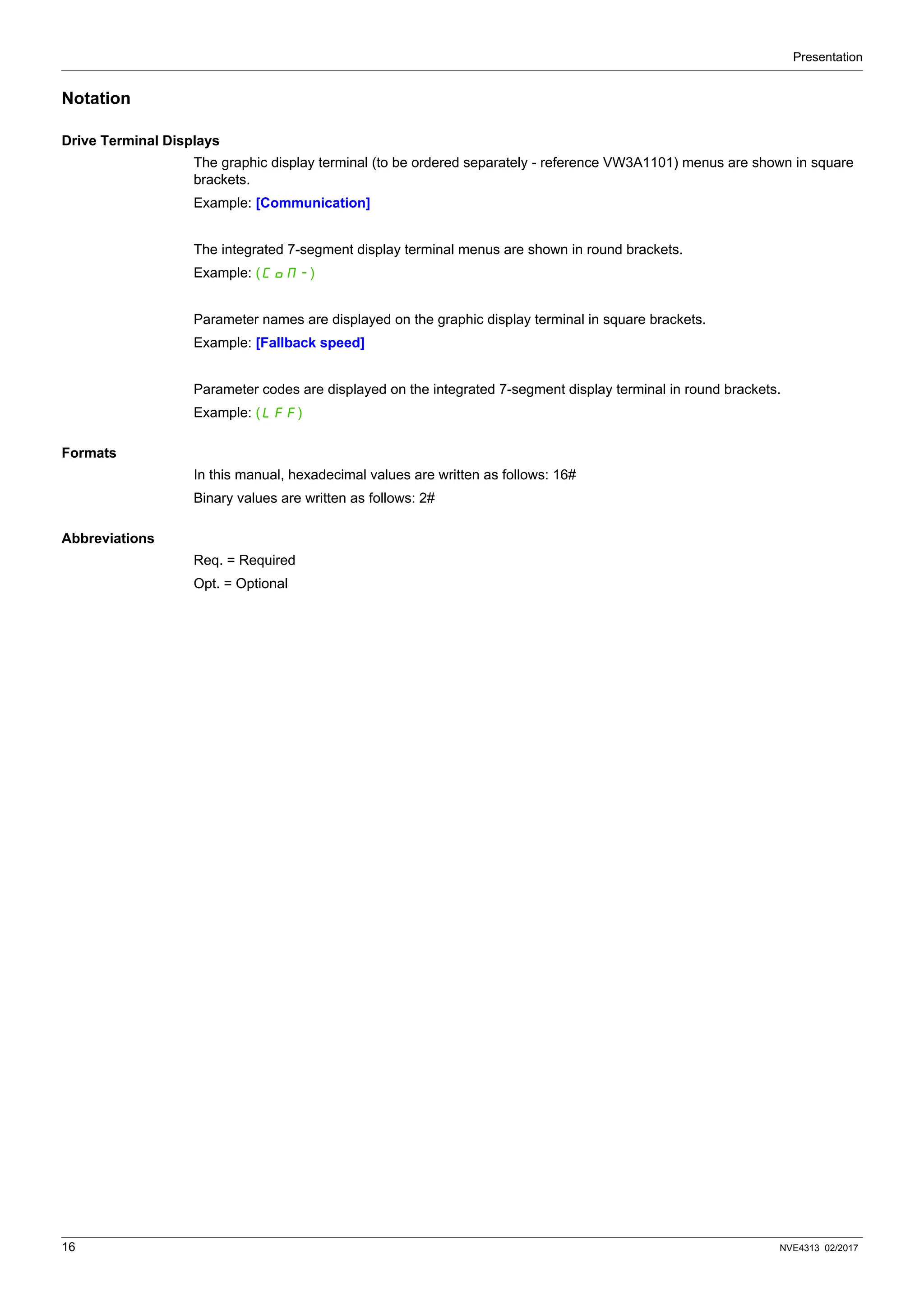 Presentation
16 NVE4313 02/2017
Notation
Drive Terminal Displays
The graphic display terminal (to be ordered separately - reference VW3A1101) menus are shown in square
brackets.
Example: [Communication]
The integrated 7-segment display terminal menus are shown in round brackets.
Example: (COM-)
Parameter names are displayed on the graphic display terminal in square brackets.
Example: [Fallback speed]
Parameter codes are displayed on the integrated 7-segment display terminal in round brackets.
Example: (LFF)
Formats
In this manual, hexadecimal values are written as follows: 16#
Binary values are written as follows: 2#
Abbreviations
Req. = Required
Opt. = Optional
 