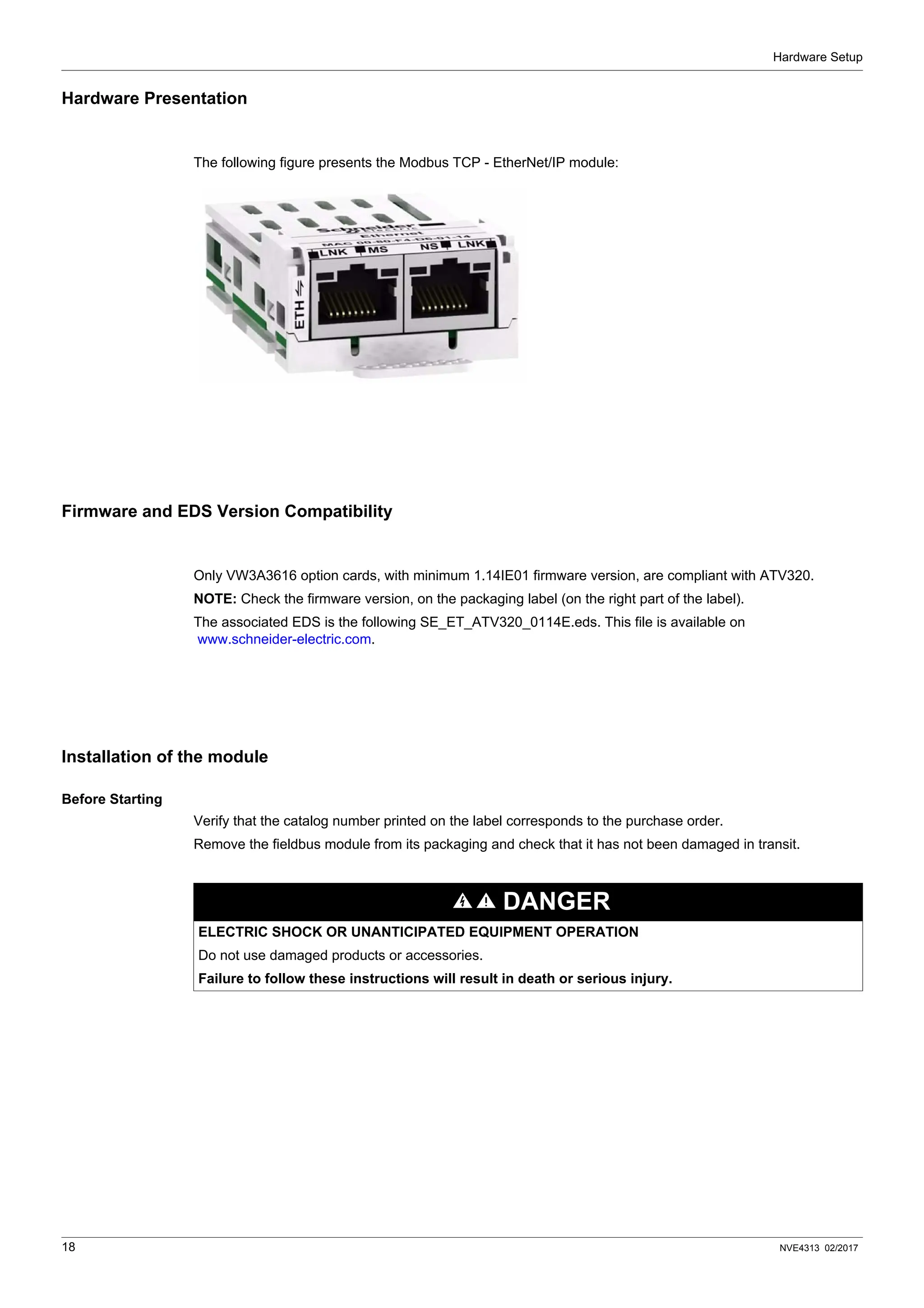 Hardware Setup
18 NVE4313 02/2017
Hardware Presentation
The following figure presents the Modbus TCP - EtherNet/IP module:
Firmware and EDS Version Compatibility
Only VW3A3616 option cards, with minimum 1.14IE01 firmware version, are compliant with ATV320.
NOTE: Check the firmware version, on the packaging label (on the right part of the label).
The associated EDS is the following SE_ET_ATV320_0114E.eds. This file is available on
www.schneider-electric.com.
Installation of the module
Before Starting
Verify that the catalog number printed on the label corresponds to the purchase order.
Remove the fieldbus module from its packaging and check that it has not been damaged in transit.
DANGER
ELECTRIC SHOCK OR UNANTICIPATED EQUIPMENT OPERATION
Do not use damaged products or accessories.
Failure to follow these instructions will result in death or serious injury.
 