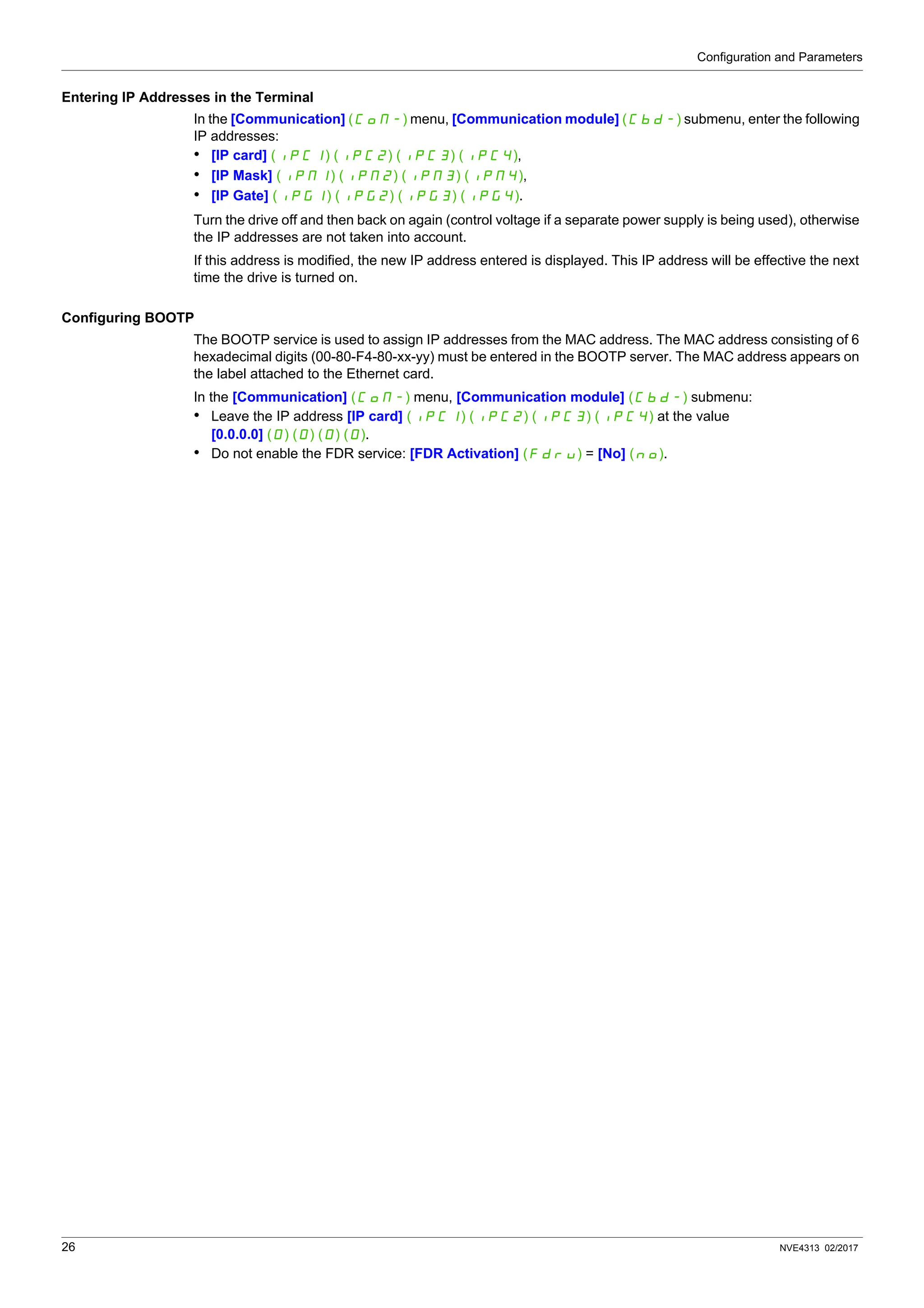 Configuration and Parameters
26 NVE4313 02/2017
Entering IP Addresses in the Terminal
In the [Communication] (COM-) menu, [Communication module] (CBD-) submenu, enter the following
IP addresses:
• [IP card] (IPC1) (IPC2) (IPC3) (IPC4),
• [IP Mask] (IPM1) (IPM2) (IPM3) (IPM4),
• [IP Gate] (IPG1) (IPG2) (IPG3) (IPG4).
Turn the drive off and then back on again (control voltage if a separate power supply is being used), otherwise
the IP addresses are not taken into account.
If this address is modified, the new IP address entered is displayed. This IP address will be effective the next
time the drive is turned on.
Configuring BOOTP
The BOOTP service is used to assign IP addresses from the MAC address. The MAC address consisting of 6
hexadecimal digits (00-80-F4-80-xx-yy) must be entered in the BOOTP server. The MAC address appears on
the label attached to the Ethernet card.
In the [Communication] (COM-) menu, [Communication module] (CBD-) submenu:
• Leave the IP address [IP card] (IPC1) (IPC2) (IPC3) (IPC4) at the value
[0.0.0.0] (0) (0) (0) (0).
• Do not enable the FDR service: [FDR Activation] (FdrU) = [No] (nO).
 