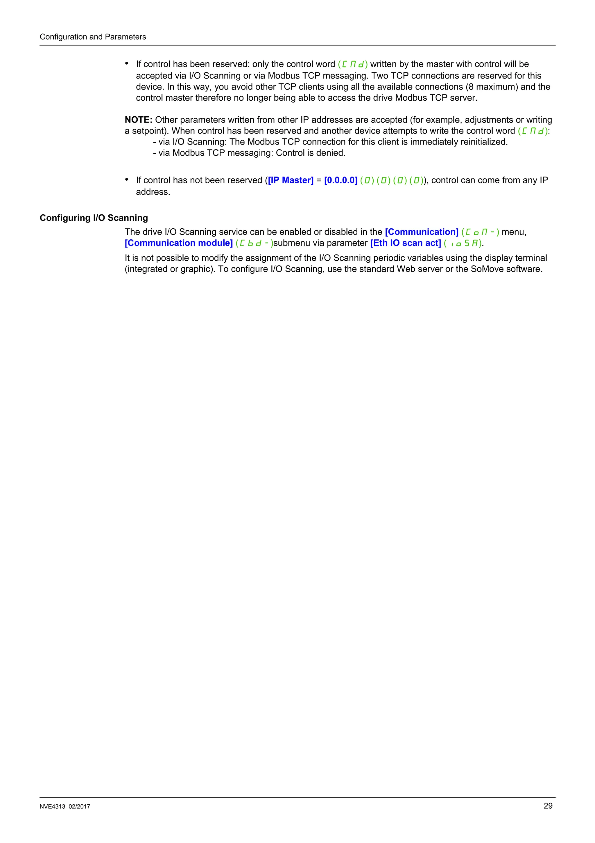 Configuration and Parameters
NVE4313 02/2017 29
• If control has been reserved: only the control word (CMd) written by the master with control will be
accepted via I/O Scanning or via Modbus TCP messaging. Two TCP connections are reserved for this
device. In this way, you avoid other TCP clients using all the available connections (8 maximum) and the
control master therefore no longer being able to access the drive Modbus TCP server.
NOTE: Other parameters written from other IP addresses are accepted (for example, adjustments or writing
a setpoint). When control has been reserved and another device attempts to write the control word (CMd):
- via I/O Scanning: The Modbus TCP connection for this client is immediately reinitialized.
- via Modbus TCP messaging: Control is denied.
• If control has not been reserved ([IP Master] = [0.0.0.0] (0) (0) (0) (0)), control can come from any IP
address.
Configuring I/O Scanning
The drive I/O Scanning service can be enabled or disabled in the [Communication] (COM-) menu,
[Communication module] (Cbd-)submenu via parameter [Eth IO scan act] (IOSA).
It is not possible to modify the assignment of the I/O Scanning periodic variables using the display terminal
(integrated or graphic). To configure I/O Scanning, use the standard Web server or the SoMove software.
 
