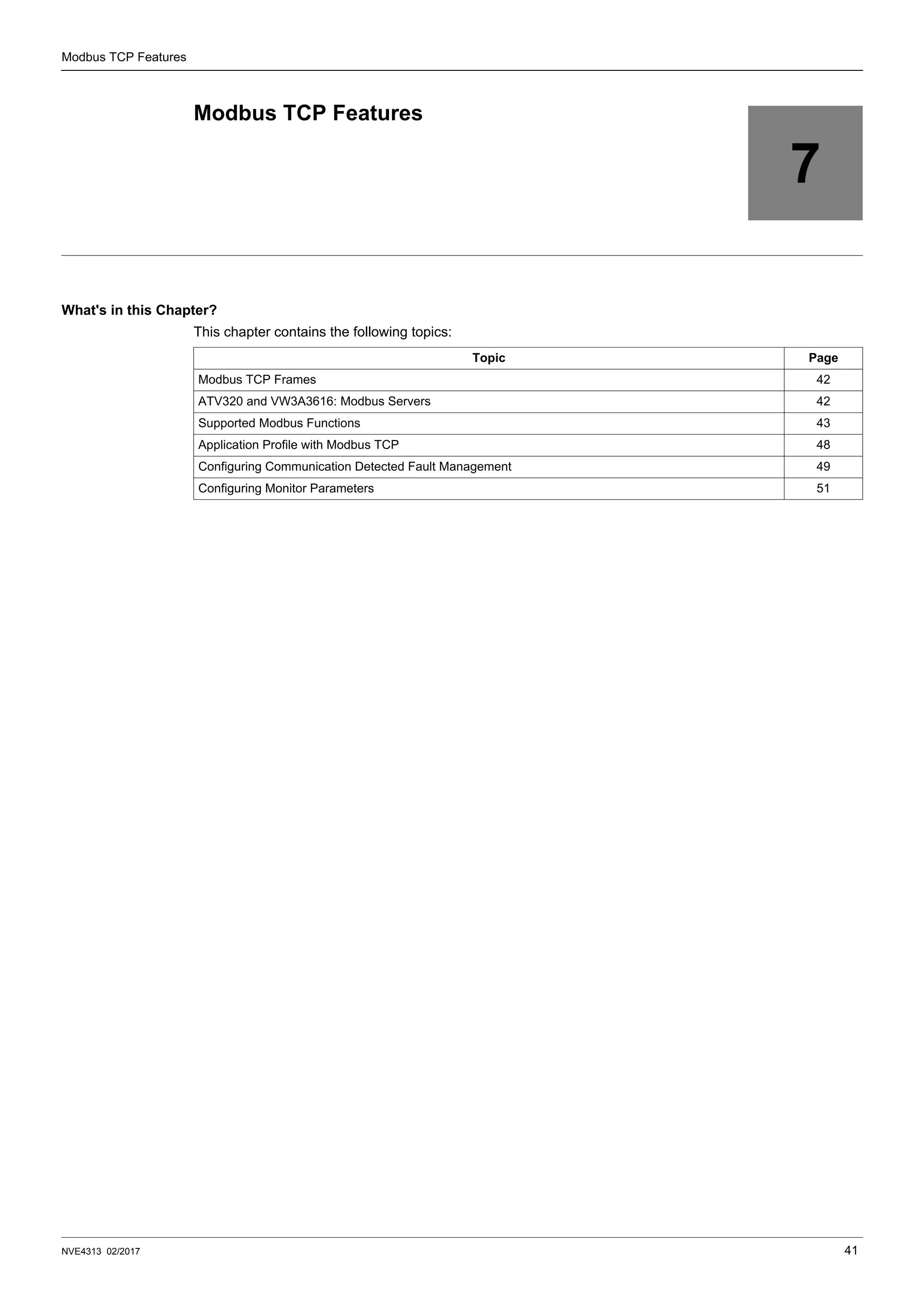 NVE4313 02/2017 41
Modbus TCP Features
7
Modbus TCP Features
What's in this Chapter?
This chapter contains the following topics:
Topic Page
Modbus TCP Frames 42
ATV320 and VW3A3616: Modbus Servers 42
Supported Modbus Functions 43
Application Profile with Modbus TCP 48
Configuring Communication Detected Fault Management 49
Configuring Monitor Parameters 51
 