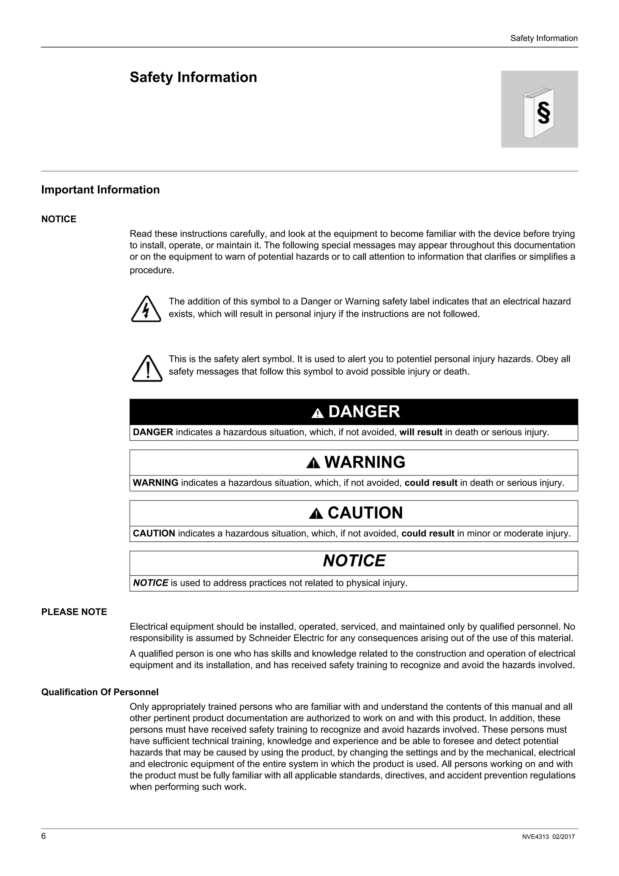 6 NVE4313 02/2017
Safety Information
§
Safety Information
Important Information
NOTICE
Read these instructions carefully, and look at the equipment to become familiar with the device before trying
to install, operate, or maintain it. The following special messages may appear throughout this documentation
or on the equipment to warn of potential hazards or to call attention to information that clarifies or simplifies a
procedure.
PLEASE NOTE
Electrical equipment should be installed, operated, serviced, and maintained only by qualified personnel. No
responsibility is assumed by Schneider Electric for any consequences arising out of the use of this material.
A qualified person is one who has skills and knowledge related to the construction and operation of electrical
equipment and its installation, and has received safety training to recognize and avoid the hazards involved.
Qualification Of Personnel
Only appropriately trained persons who are familiar with and understand the contents of this manual and all
other pertinent product documentation are authorized to work on and with this product. In addition, these
persons must have received safety training to recognize and avoid hazards involved. These persons must
have sufficient technical training, knowledge and experience and be able to foresee and detect potential
hazards that may be caused by using the product, by changing the settings and by the mechanical, electrical
and electronic equipment of the entire system in which the product is used. All persons working on and with
the product must be fully familiar with all applicable standards, directives, and accident prevention regulations
when performing such work.
The addition of this symbol to a Danger or Warning safety label indicates that an electrical hazard
exists, which will result in personal injury if the instructions are not followed.
This is the safety alert symbol. It is used to alert you to potentiel personal injury hazards. Obey all
safety messages that follow this symbol to avoid possible injury or death.
DANGER
DANGER indicates a hazardous situation, which, if not avoided, will result in death or serious injury.
WARNING
WARNING indicates a hazardous situation, which, if not avoided, could result in death or serious injury.
CAUTION
CAUTION indicates a hazardous situation, which, if not avoided, could result in minor or moderate injury.
NOTICE
NOTICE is used to address practices not related to physical injury.
 