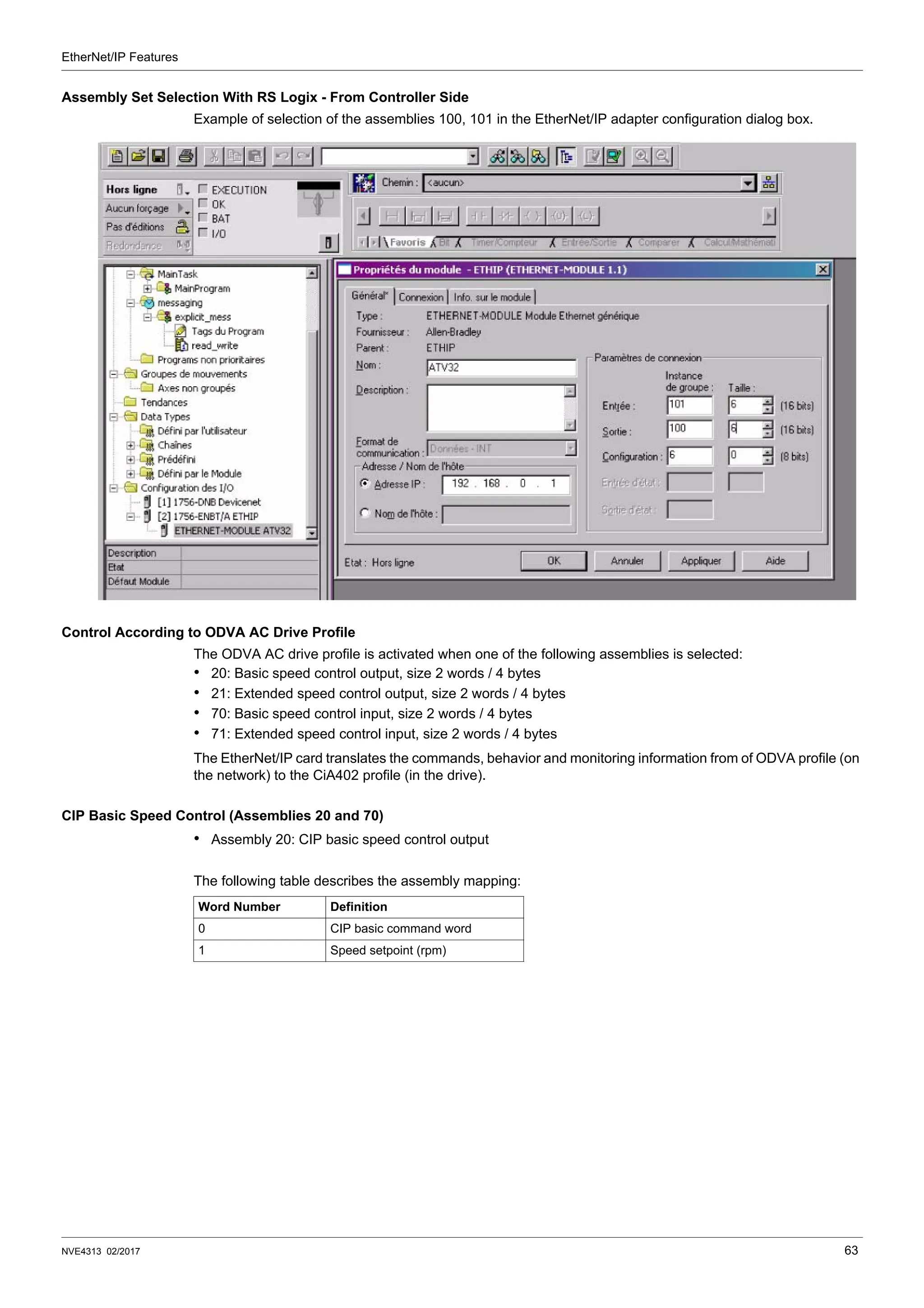 EtherNet/IP Features
NVE4313 02/2017 63
Assembly Set Selection With RS Logix - From Controller Side
Example of selection of the assemblies 100, 101 in the EtherNet/IP adapter configuration dialog box.
Control According to ODVA AC Drive Profile
The ODVA AC drive profile is activated when one of the following assemblies is selected:
• 20: Basic speed control output, size 2 words / 4 bytes
• 21: Extended speed control output, size 2 words / 4 bytes
• 70: Basic speed control input, size 2 words / 4 bytes
• 71: Extended speed control input, size 2 words / 4 bytes
The EtherNet/IP card translates the commands, behavior and monitoring information from of ODVA profile (on
the network) to the CiA402 profile (in the drive).
CIP Basic Speed Control (Assemblies 20 and 70)
• Assembly 20: CIP basic speed control output
The following table describes the assembly mapping:
Word Number Definition
0 CIP basic command word
1 Speed setpoint (rpm)
 