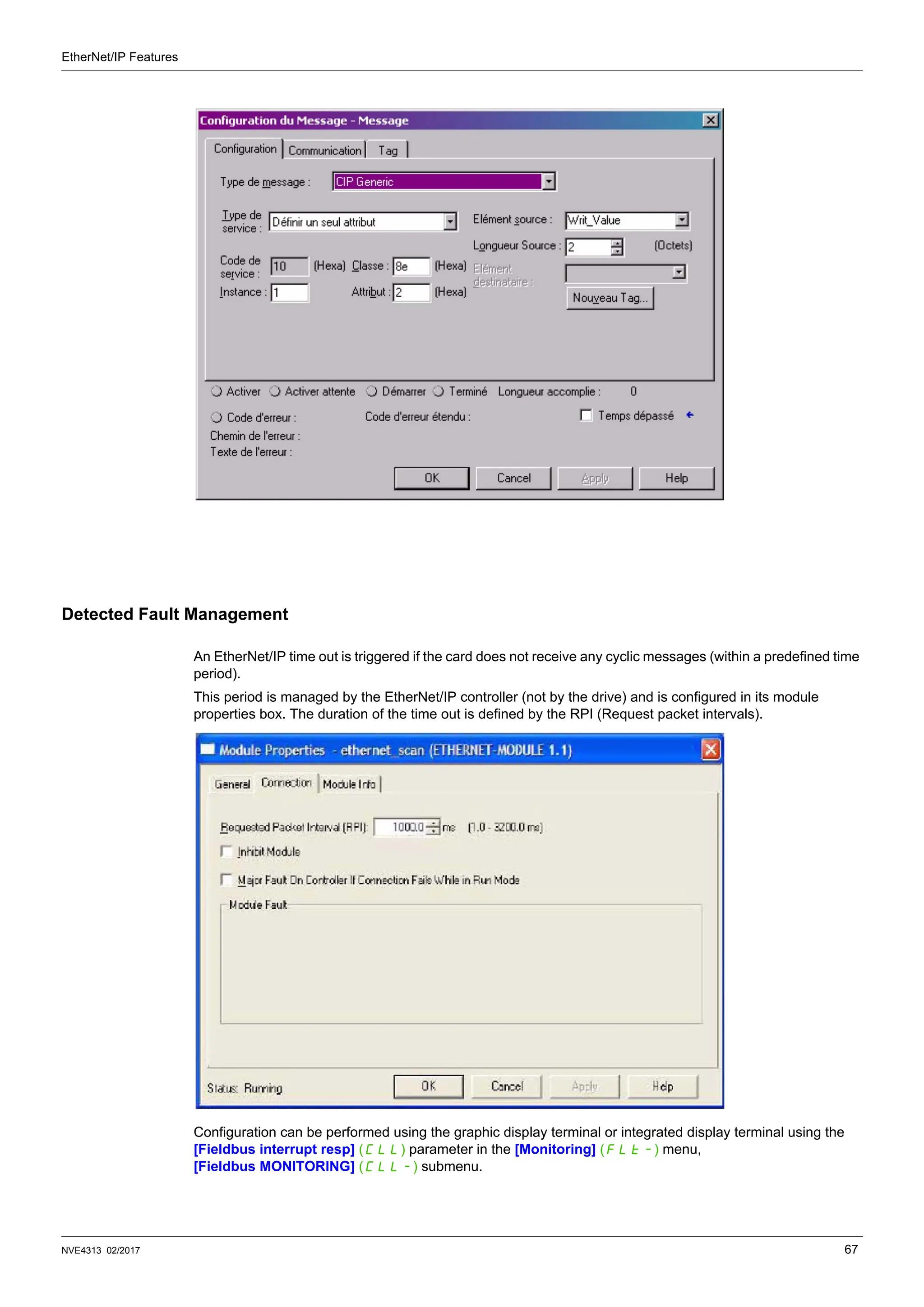 EtherNet/IP Features
NVE4313 02/2017 67
Detected Fault Management
An EtherNet/IP time out is triggered if the card does not receive any cyclic messages (within a predefined time
period).
This period is managed by the EtherNet/IP controller (not by the drive) and is configured in its module
properties box. The duration of the time out is defined by the RPI (Request packet intervals).
Configuration can be performed using the graphic display terminal or integrated display terminal using the
[Fieldbus interrupt resp] (CLL) parameter in the [Monitoring] (FLt-) menu,
[Fieldbus MONITORING] (CLL-) submenu.
 