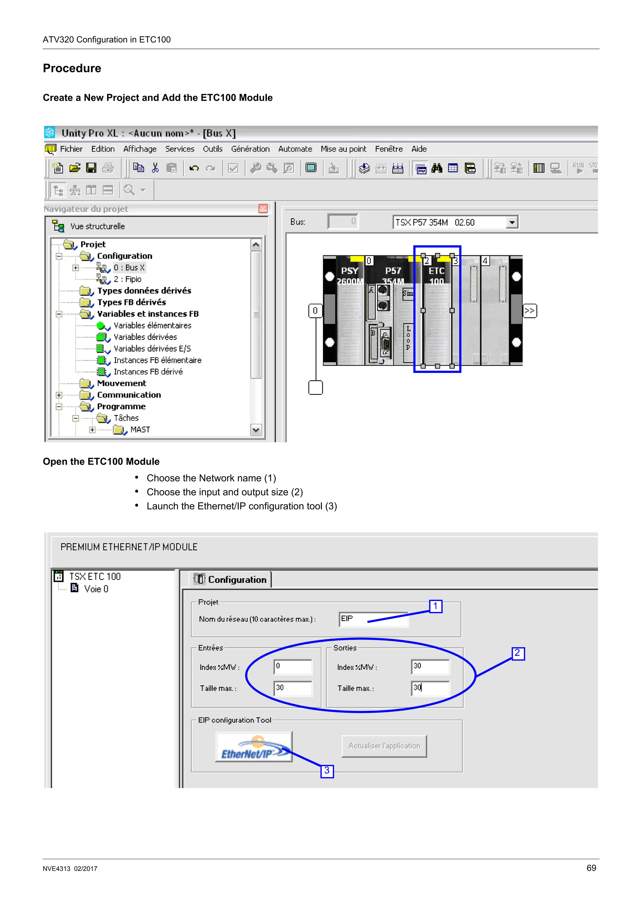 ATV320 Configuration in ETC100
NVE4313 02/2017 69
Procedure
Create a New Project and Add the ETC100 Module
Open the ETC100 Module
• Choose the Network name (1)
• Choose the input and output size (2)
• Launch the Ethernet/IP configuration tool (3)
2
1
3
 