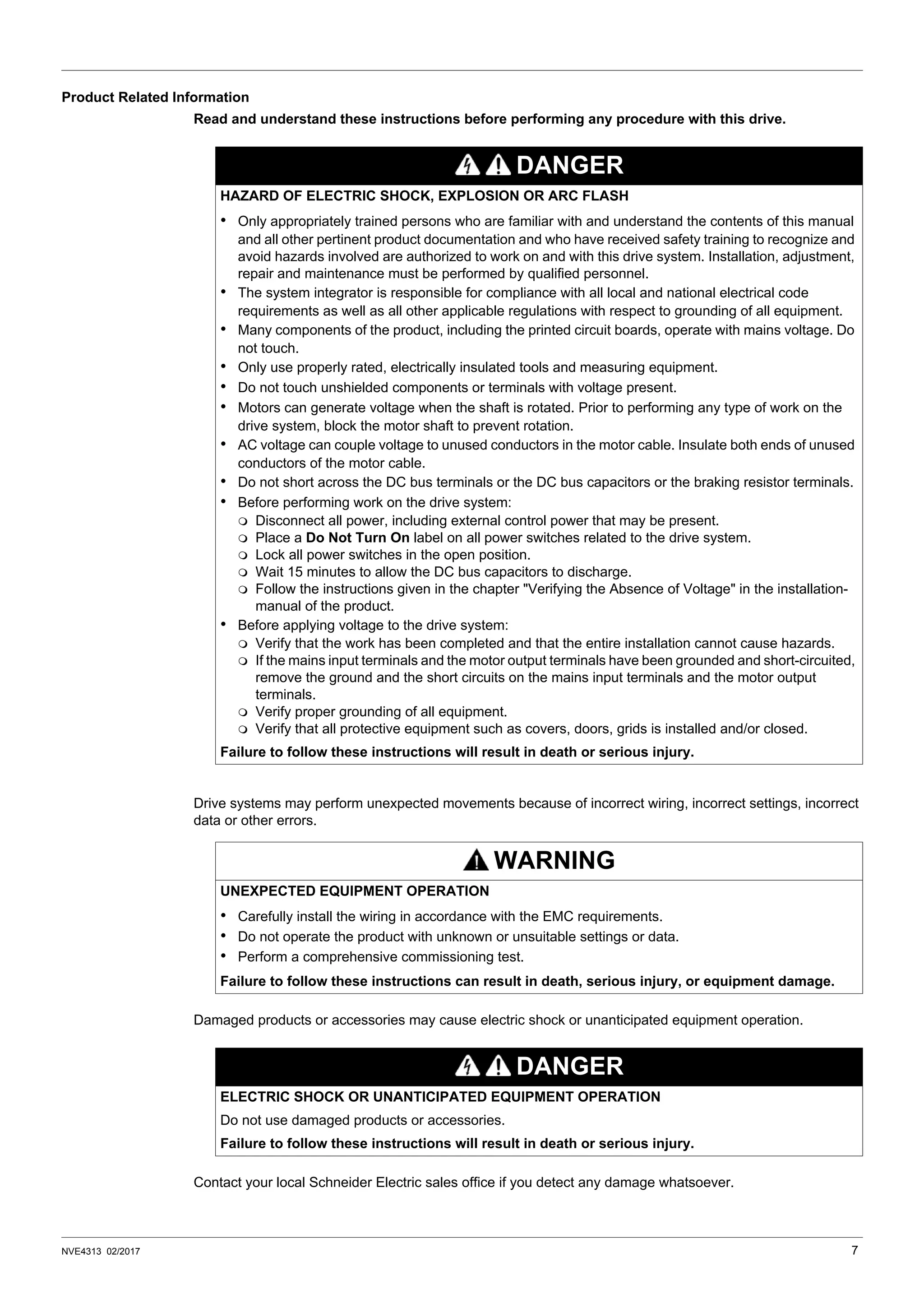 NVE4313 02/2017 7
Product Related Information
Read and understand these instructions before performing any procedure with this drive.
Drive systems may perform unexpected movements because of incorrect wiring, incorrect settings, incorrect
data or other errors.
Damaged products or accessories may cause electric shock or unanticipated equipment operation.
Contact your local Schneider Electric sales office if you detect any damage whatsoever.
DANGER
HAZARD OF ELECTRIC SHOCK, EXPLOSION OR ARC FLASH
• Only appropriately trained persons who are familiar with and understand the contents of this manual
and all other pertinent product documentation and who have received safety training to recognize and
avoid hazards involved are authorized to work on and with this drive system. Installation, adjustment,
repair and maintenance must be performed by qualified personnel.
• The system integrator is responsible for compliance with all local and national electrical code
requirements as well as all other applicable regulations with respect to grounding of all equipment.
• Many components of the product, including the printed circuit boards, operate with mains voltage. Do
not touch.
• Only use properly rated, electrically insulated tools and measuring equipment.
• Do not touch unshielded components or terminals with voltage present.
• Motors can generate voltage when the shaft is rotated. Prior to performing any type of work on the
drive system, block the motor shaft to prevent rotation.
• AC voltage can couple voltage to unused conductors in the motor cable. Insulate both ends of unused
conductors of the motor cable.
• Do not short across the DC bus terminals or the DC bus capacitors or the braking resistor terminals.
• Before performing work on the drive system:
 Disconnect all power, including external control power that may be present.
 Place a Do Not Turn On label on all power switches related to the drive system.
 Lock all power switches in the open position.
 Wait 15 minutes to allow the DC bus capacitors to discharge.
 Follow the instructions given in the chapter "Verifying the Absence of Voltage" in the installation-
manual of the product.
• Before applying voltage to the drive system:
 Verify that the work has been completed and that the entire installation cannot cause hazards.
 If the mains input terminals and the motor output terminals have been grounded and short-circuited,
remove the ground and the short circuits on the mains input terminals and the motor output
terminals.
 Verify proper grounding of all equipment.
 Verify that all protective equipment such as covers, doors, grids is installed and/or closed.
Failure to follow these instructions will result in death or serious injury.
WARNING
UNEXPECTED EQUIPMENT OPERATION
• Carefully install the wiring in accordance with the EMC requirements.
• Do not operate the product with unknown or unsuitable settings or data.
• Perform a comprehensive commissioning test.
Failure to follow these instructions can result in death, serious injury, or equipment damage.
DANGER
ELECTRIC SHOCK OR UNANTICIPATED EQUIPMENT OPERATION
Do not use damaged products or accessories.
Failure to follow these instructions will result in death or serious injury.
 