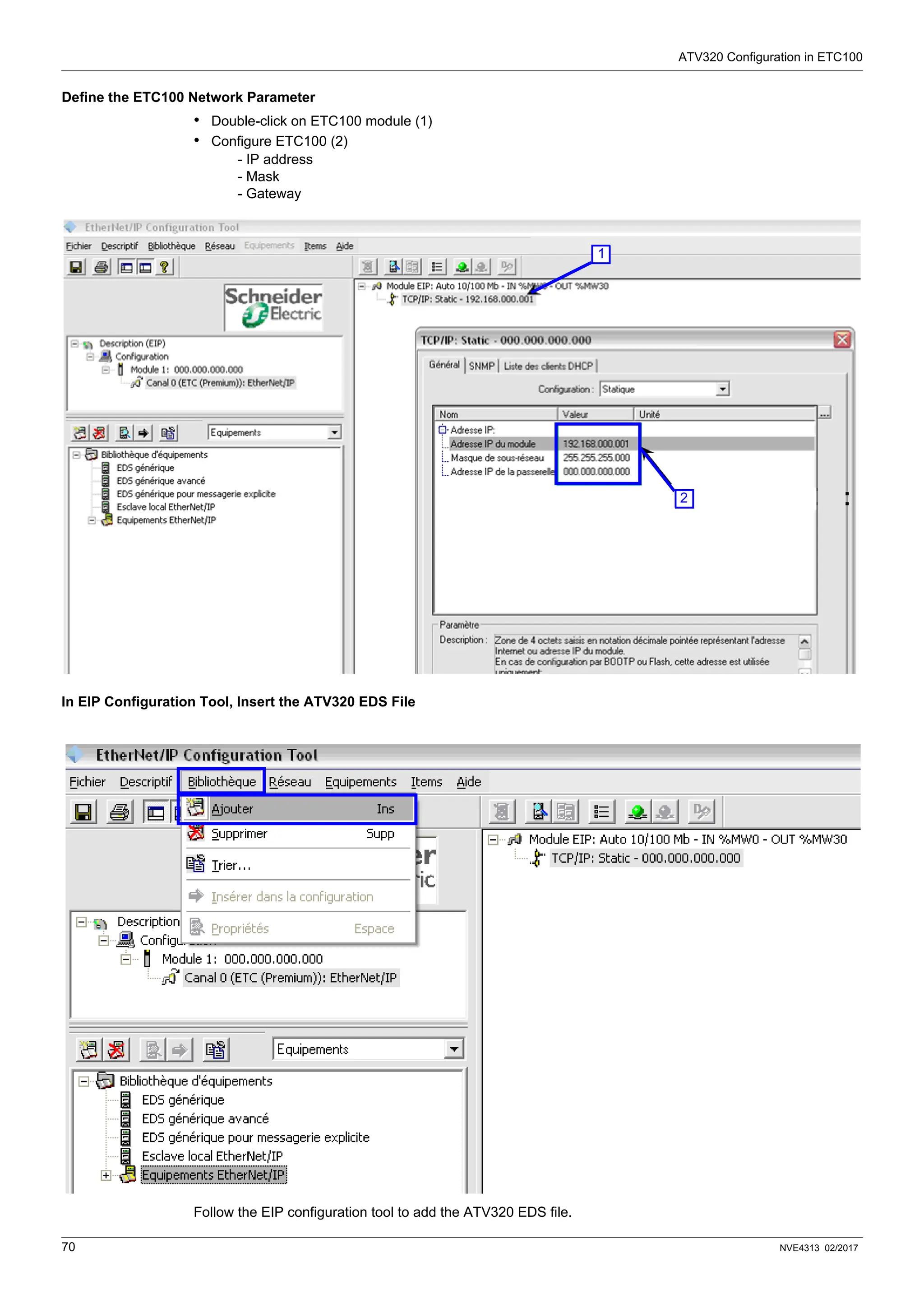 ATV320 Configuration in ETC100
70 NVE4313 02/2017
Define the ETC100 Network Parameter
• Double-click on ETC100 module (1)
• Configure ETC100 (2)
- IP address
- Mask
- Gateway
In EIP Configuration Tool, Insert the ATV320 EDS File
Follow the EIP configuration tool to add the ATV320 EDS file.
1
2
 