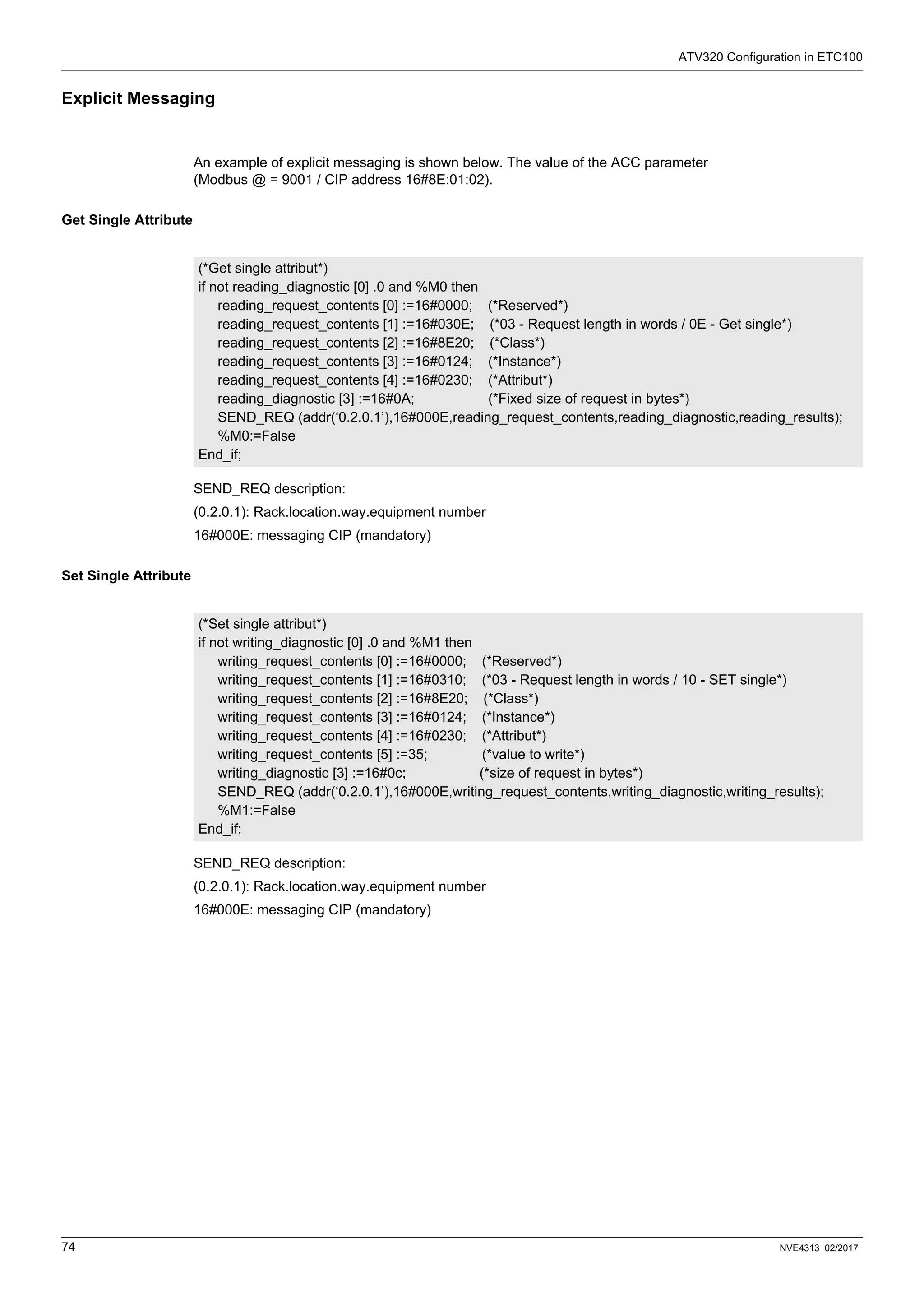 ATV320 Configuration in ETC100
74 NVE4313 02/2017
Explicit Messaging
An example of explicit messaging is shown below. The value of the ACC parameter
(Modbus @ = 9001 / CIP address 16#8E:01:02).
Get Single Attribute
SEND_REQ description:
(0.2.0.1): Rack.location.way.equipment number
16#000E: messaging CIP (mandatory)
Set Single Attribute
SEND_REQ description:
(0.2.0.1): Rack.location.way.equipment number
16#000E: messaging CIP (mandatory)
(*Get single attribut*)
if not reading_diagnostic [0] .0 and %M0 then
reading_request_contents [0] :=16#0000; (*Reserved*)
reading_request_contents [1] :=16#030E; (*03 - Request length in words / 0E - Get single*)
reading_request_contents [2] :=16#8E20; (*Class*)
reading_request_contents [3] :=16#0124; (*Instance*)
reading_request_contents [4] :=16#0230; (*Attribut*)
reading_diagnostic [3] :=16#0A; (*Fixed size of request in bytes*)
SEND_REQ (addr(‘0.2.0.1’),16#000E,reading_request_contents,reading_diagnostic,reading_results);
%M0:=False
End_if;
(*Set single attribut*)
if not writing_diagnostic [0] .0 and %M1 then
writing_request_contents [0] :=16#0000; (*Reserved*)
writing_request_contents [1] :=16#0310; (*03 - Request length in words / 10 - SET single*)
writing_request_contents [2] :=16#8E20; (*Class*)
writing_request_contents [3] :=16#0124; (*Instance*)
writing_request_contents [4] :=16#0230; (*Attribut*)
writing_request_contents [5] :=35; (*value to write*)
writing_diagnostic [3] :=16#0c; (*size of request in bytes*)
SEND_REQ (addr(‘0.2.0.1’),16#000E,writing_request_contents,writing_diagnostic,writing_results);
%M1:=False
End_if;
 
