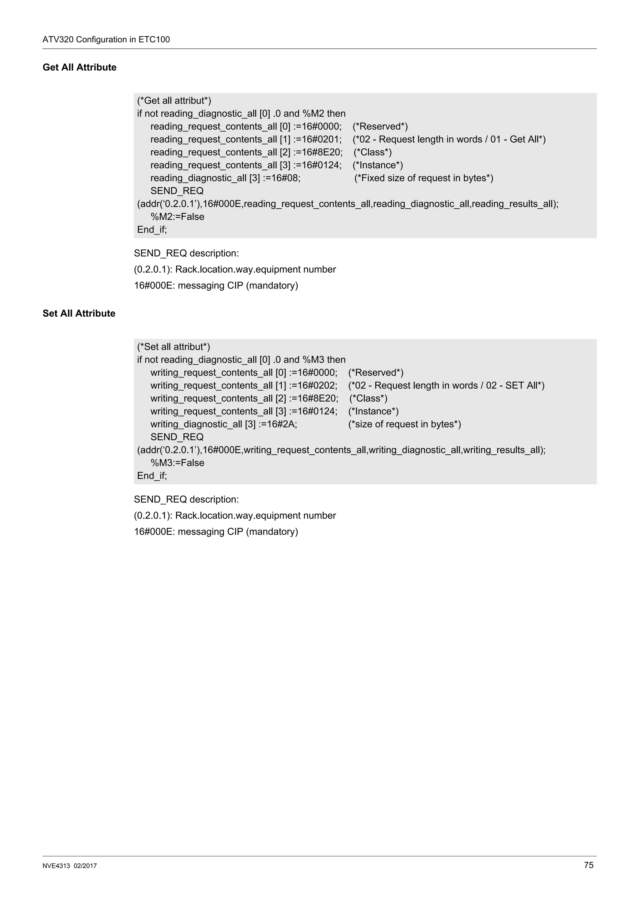 ATV320 Configuration in ETC100
NVE4313 02/2017 75
Get All Attribute
SEND_REQ description:
(0.2.0.1): Rack.location.way.equipment number
16#000E: messaging CIP (mandatory)
Set All Attribute
SEND_REQ description:
(0.2.0.1): Rack.location.way.equipment number
16#000E: messaging CIP (mandatory)
(*Get all attribut*)
if not reading_diagnostic_all [0] .0 and %M2 then
reading_request_contents_all [0] :=16#0000; (*Reserved*)
reading_request_contents_all [1] :=16#0201; (*02 - Request length in words / 01 - Get All*)
reading_request_contents_all [2] :=16#8E20; (*Class*)
reading_request_contents_all [3] :=16#0124; (*Instance*)
reading_diagnostic_all [3] :=16#08; (*Fixed size of request in bytes*)
SEND_REQ
(addr(‘0.2.0.1’),16#000E,reading_request_contents_all,reading_diagnostic_all,reading_results_all);
%M2:=False
End_if;
(*Set all attribut*)
if not reading_diagnostic_all [0] .0 and %M3 then
writing_request_contents_all [0] :=16#0000; (*Reserved*)
writing_request_contents_all [1] :=16#0202; (*02 - Request length in words / 02 - SET All*)
writing_request_contents_all [2] :=16#8E20; (*Class*)
writing_request_contents_all [3] :=16#0124; (*Instance*)
writing_diagnostic_all [3] :=16#2A; (*size of request in bytes*)
SEND_REQ
(addr(‘0.2.0.1’),16#000E,writing_request_contents_all,writing_diagnostic_all,writing_results_all);
%M3:=False
End_if;
 