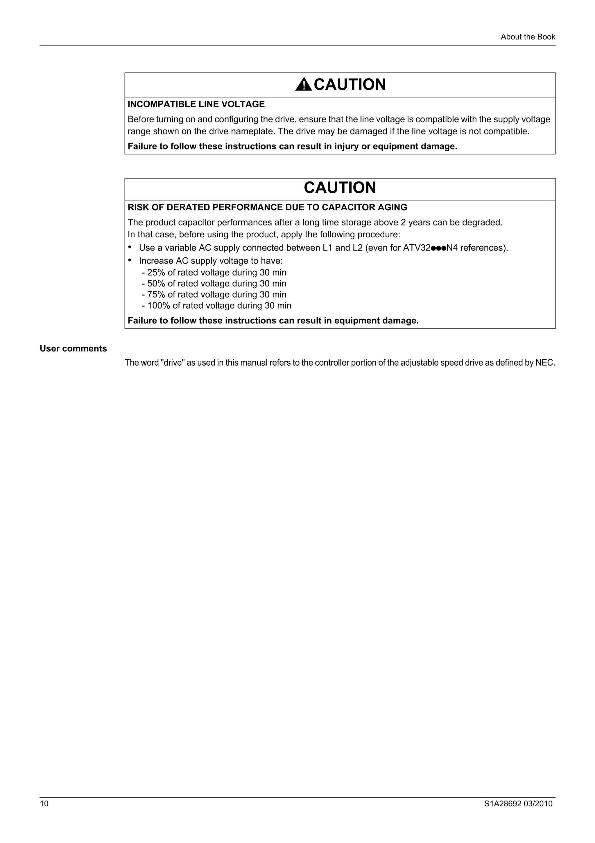 About the Book
10 S1A28692 03/2010
User comments
The word "drive" as used in this manual refers to the controller portion of the adjustable speed drive as defined by NEC.
CAUTION
INCOMPATIBLE LINE VOLTAGE
Before turning on and configuring the drive, ensure that the line voltage is compatible with the supply voltage
range shown on the drive nameplate. The drive may be damaged if the line voltage is not compatible.
Failure to follow these instructions can result in injury or equipment damage.
CAUTION
RISK OF DERATED PERFORMANCE DUE TO CAPACITOR AGING
The product capacitor performances after a long time storage above 2 years can be degraded.
In that case, before using the product, apply the following procedure:
• Use a variable AC supply connected between L1 and L2 (even for ATV32pppN4 references).
• Increase AC supply voltage to have:
- 25% of rated voltage during 30 min
- 50% of rated voltage during 30 min
- 75% of rated voltage during 30 min
- 100% of rated voltage during 30 min
Failure to follow these instructions can result in equipment damage.
 