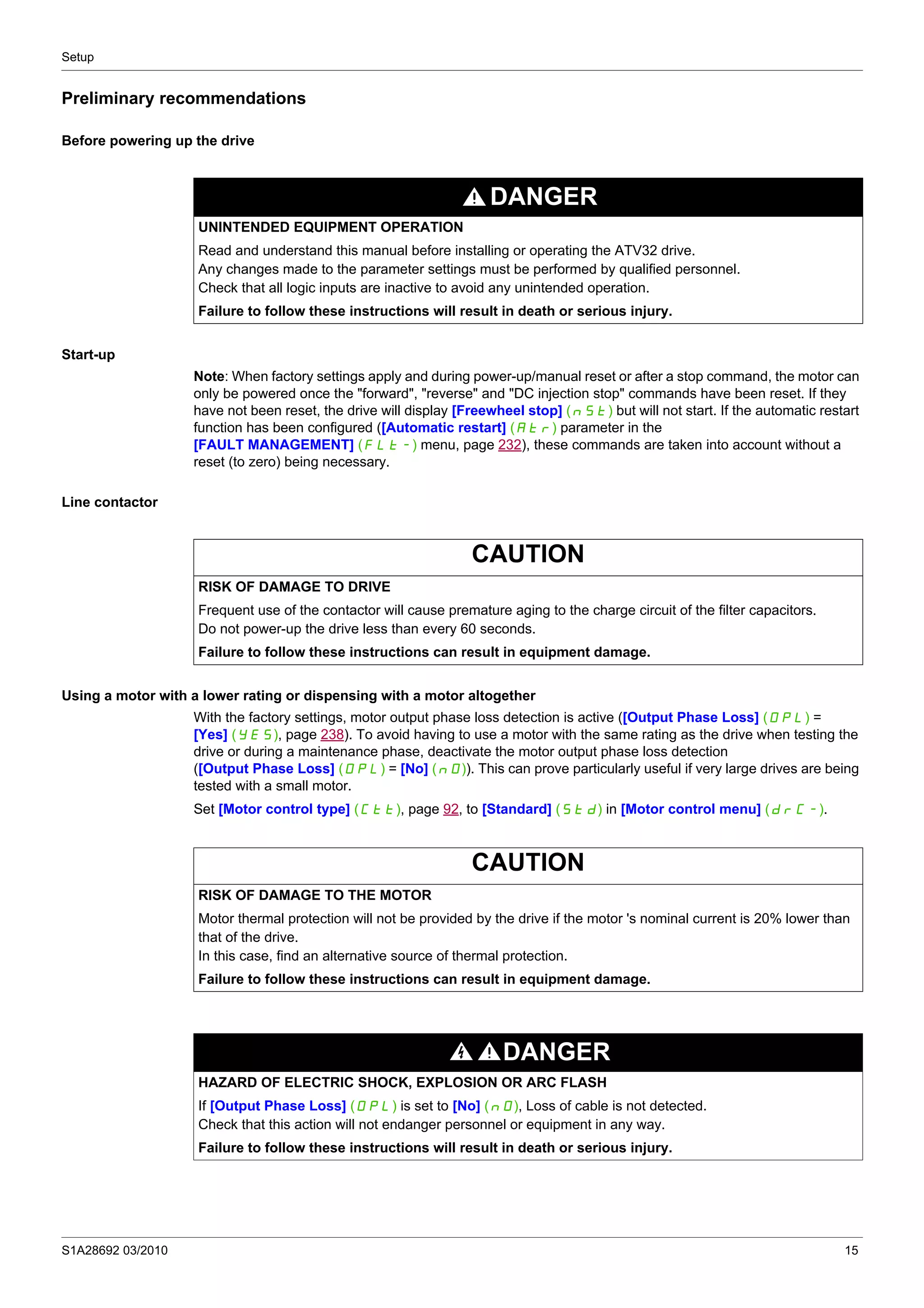 Setup
S1A28692 03/2010 15
Preliminary recommendations
Before powering up the drive
Start-up
Note: When factory settings apply and during power-up/manual reset or after a stop command, the motor can
only be powered once the "forward", "reverse" and "DC injection stop" commands have been reset. If they
have not been reset, the drive will display [Freewheel stop] (nSt) but will not start. If the automatic restart
function has been configured ([Automatic restart] (Atr) parameter in the
[FAULT MANAGEMENT] (FLt-) menu, page 232), these commands are taken into account without a
reset (to zero) being necessary.
Line contactor
Using a motor with a lower rating or dispensing with a motor altogether
With the factory settings, motor output phase loss detection is active ([Output Phase Loss] (OPL) =
[Yes] (YES), page 238). To avoid having to use a motor with the same rating as the drive when testing the
drive or during a maintenance phase, deactivate the motor output phase loss detection
([Output Phase Loss] (OPL) = [No] (nO)). This can prove particularly useful if very large drives are being
tested with a small motor.
Set [Motor control type] (Ctt), page 92, to [Standard] (Std) in [Motor control menu] (drC-).
DANGER
UNINTENDED EQUIPMENT OPERATION
Read and understand this manual before installing or operating the ATV32 drive.
Any changes made to the parameter settings must be performed by qualified personnel.
Check that all logic inputs are inactive to avoid any unintended operation.
Failure to follow these instructions will result in death or serious injury.
CAUTION
RISK OF DAMAGE TO DRIVE
Frequent use of the contactor will cause premature aging to the charge circuit of the filter capacitors.
Do not power-up the drive less than every 60 seconds.
Failure to follow these instructions can result in equipment damage.
CAUTION
RISK OF DAMAGE TO THE MOTOR
Motor thermal protection will not be provided by the drive if the motor 's nominal current is 20% lower than
that of the drive.
In this case, find an alternative source of thermal protection.
Failure to follow these instructions can result in equipment damage.
DANGER
HAZARD OF ELECTRIC SHOCK, EXPLOSION OR ARC FLASH
If [Output Phase Loss] (OPL) is set to [No] (nO), Loss of cable is not detected.
Check that this action will not endanger personnel or equipment in any way.
Failure to follow these instructions will result in death or serious injury.
 