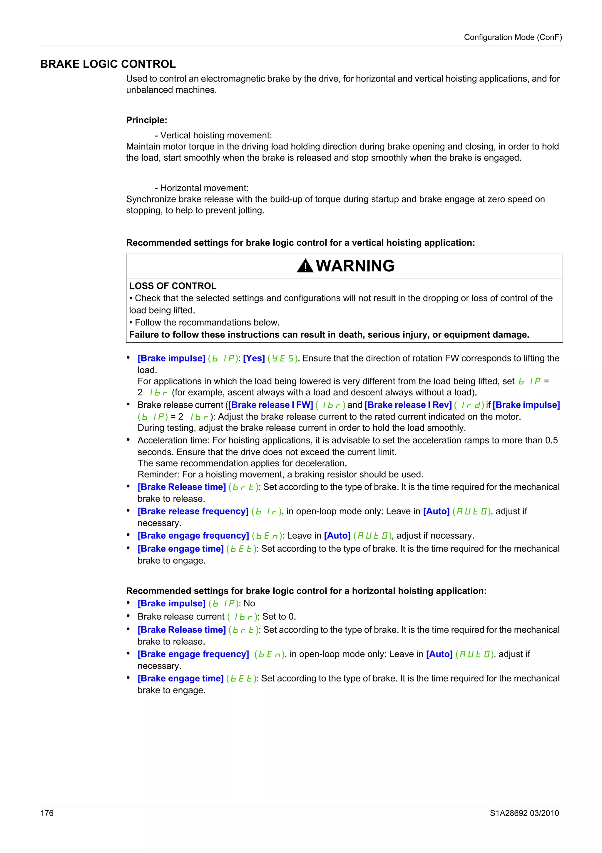Configuration Mode (ConF)
176 S1A28692 03/2010
BRAKE LOGIC CONTROL
Used to control an electromagnetic brake by the drive, for horizontal and vertical hoisting applications, and for
unbalanced machines.
Principle:
- Vertical hoisting movement:
Maintain motor torque in the driving load holding direction during brake opening and closing, in order to hold
the load, start smoothly when the brake is released and stop smoothly when the brake is engaged.
- Horizontal movement:
Synchronize brake release with the build-up of torque during startup and brake engage at zero speed on
stopping, to help to prevent jolting.
Recommended settings for brake logic control for a vertical hoisting application:
• [Brake impulse] (bIP): [Yes] (YES). Ensure that the direction of rotation FW corresponds to lifting the
load.
For applications in which the load being lowered is very different from the load being lifted, set bIP =
2 Ibr (for example, ascent always with a load and descent always without a load).
• Brake release current ([Brake release I FW] (Ibr) and [Brake release I Rev] (Ird) if [Brake impulse]
(bIP) = 2 Ibr): Adjust the brake release current to the rated current indicated on the motor.
During testing, adjust the brake release current in order to hold the load smoothly.
• Acceleration time: For hoisting applications, it is advisable to set the acceleration ramps to more than 0.5
seconds. Ensure that the drive does not exceed the current limit.
The same recommendation applies for deceleration.
Reminder: For a hoisting movement, a braking resistor should be used.
• [Brake Release time] (brt): Set according to the type of brake. It is the time required for the mechanical
brake to release.
• [Brake release frequency] (bIr), in open-loop mode only: Leave in [Auto] (AUtO), adjust if
necessary.
• [Brake engage frequency] (bEn): Leave in [Auto] (AUtO), adjust if necessary.
• [Brake engage time] (bEt): Set according to the type of brake. It is the time required for the mechanical
brake to engage.
Recommended settings for brake logic control for a horizontal hoisting application:
• [Brake impulse] (bIP): No
• Brake release current (Ibr): Set to 0.
• [Brake Release time] (brt): Set according to the type of brake. It is the time required for the mechanical
brake to release.
• [Brake engage frequency] (bEn), in open-loop mode only: Leave in [Auto] (AUtO), adjust if
necessary.
• [Brake engage time] (bEt): Set according to the type of brake. It is the time required for the mechanical
brake to engage.
WARNING
LOSS OF CONTROL
• Check that the selected settings and configurations will not result in the dropping or loss of control of the
load being lifted.
• Follow the recommandations below.
Failure to follow these instructions can result in death, serious injury, or equipment damage.
 