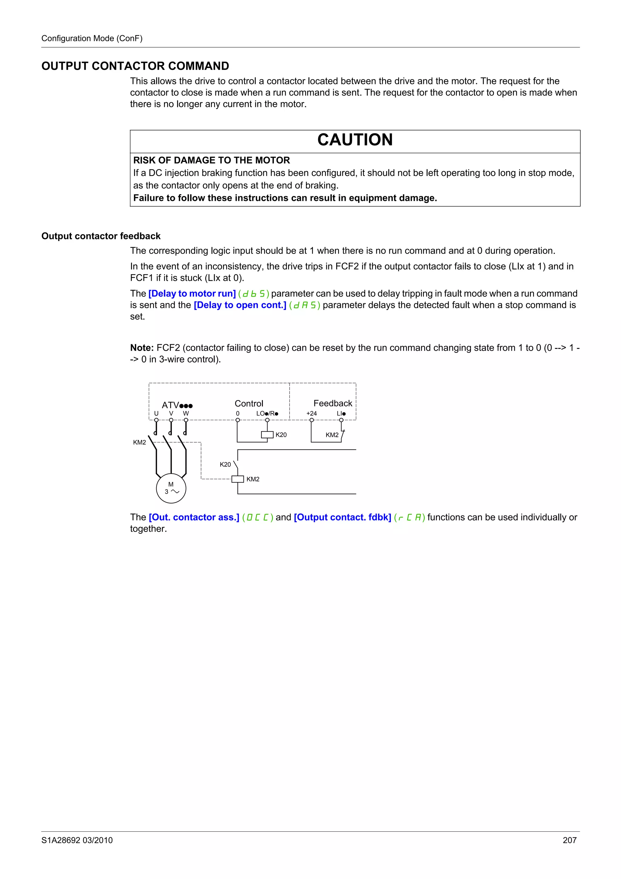 Configuration Mode (ConF)
S1A28692 03/2010 207
OUTPUT CONTACTOR COMMAND
This allows the drive to control a contactor located between the drive and the motor. The request for the
contactor to close is made when a run command is sent. The request for the contactor to open is made when
there is no longer any current in the motor.
Output contactor feedback
The corresponding logic input should be at 1 when there is no run command and at 0 during operation.
In the event of an inconsistency, the drive trips in FCF2 if the output contactor fails to close (LIx at 1) and in
FCF1 if it is stuck (LIx at 0).
The [Delay to motor run] (dbS) parameter can be used to delay tripping in fault mode when a run command
is sent and the [Delay to open cont.] (dAS) parameter delays the detected fault when a stop command is
set.
Note: FCF2 (contactor failing to close) can be reset by the run command changing state from 1 to 0 (0 --> 1 -
-> 0 in 3-wire control).
The [Out. contactor ass.] (OCC) and [Output contact. fdbk] (rCA) functions can be used individually or
together.
CAUTION
RISK OF DAMAGE TO THE MOTOR
If a DC injection braking function has been configured, it should not be left operating too long in stop mode,
as the contactor only opens at the end of braking.
Failure to follow these instructions can result in equipment damage.
U
KM2
M
3
KM2
K20 KM2
K20
V W 0 LOp/Rp +24 LIp
Control FeedbackATVppp
 