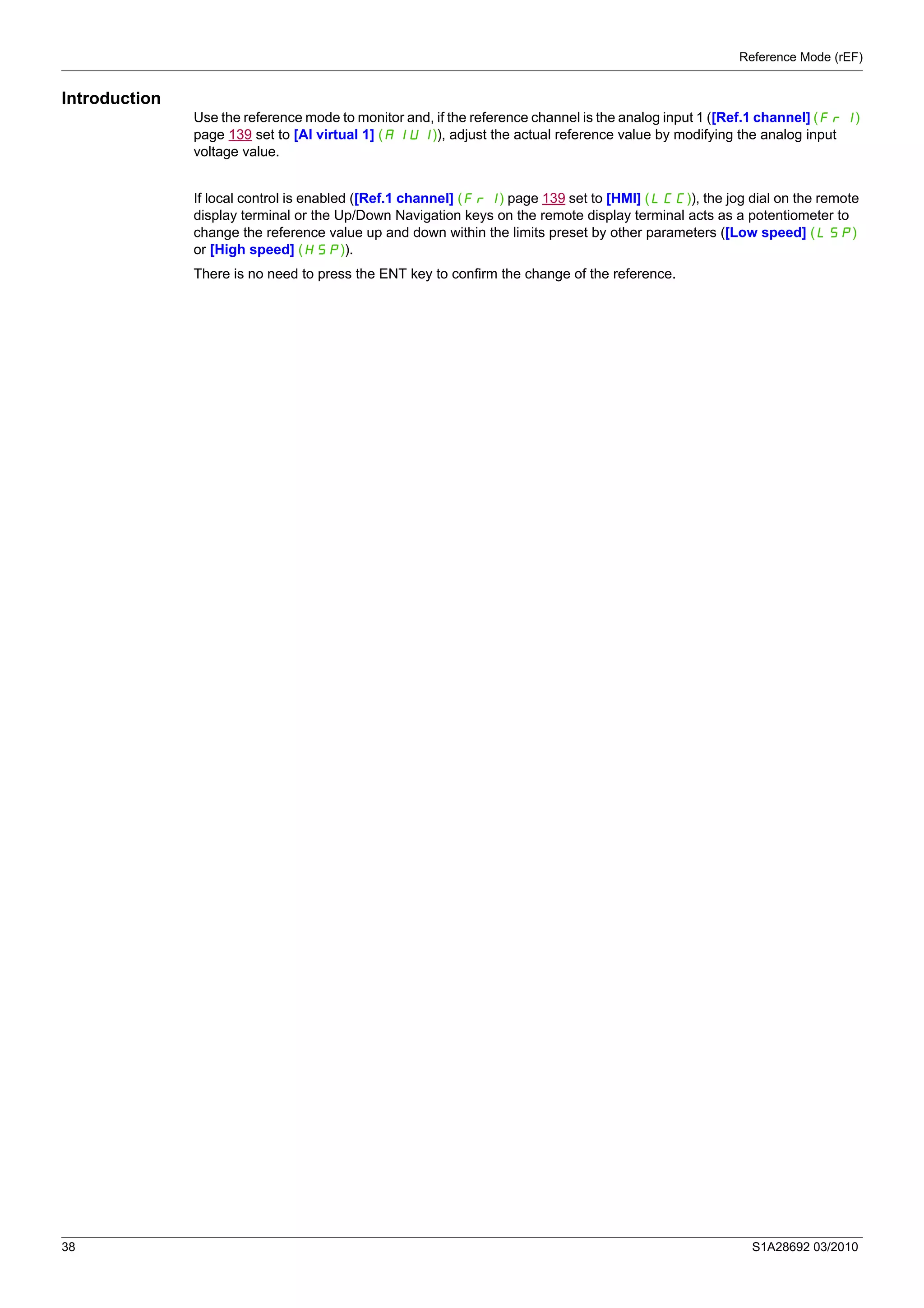 Reference Mode (rEF)
38 S1A28692 03/2010
Introduction
Use the reference mode to monitor and, if the reference channel is the analog input 1 ([Ref.1 channel] (Fr1)
page 139 set to [AI virtual 1] (AIU1)), adjust the actual reference value by modifying the analog input
voltage value.
If local control is enabled ([Ref.1 channel] (Fr1) page 139 set to [HMI] (LCC)), the jog dial on the remote
display terminal or the Up/Down Navigation keys on the remote display terminal acts as a potentiometer to
change the reference value up and down within the limits preset by other parameters ([Low speed] (LSP)
or [High speed] (HSP)).
There is no need to press the ENT key to confirm the change of the reference.
 