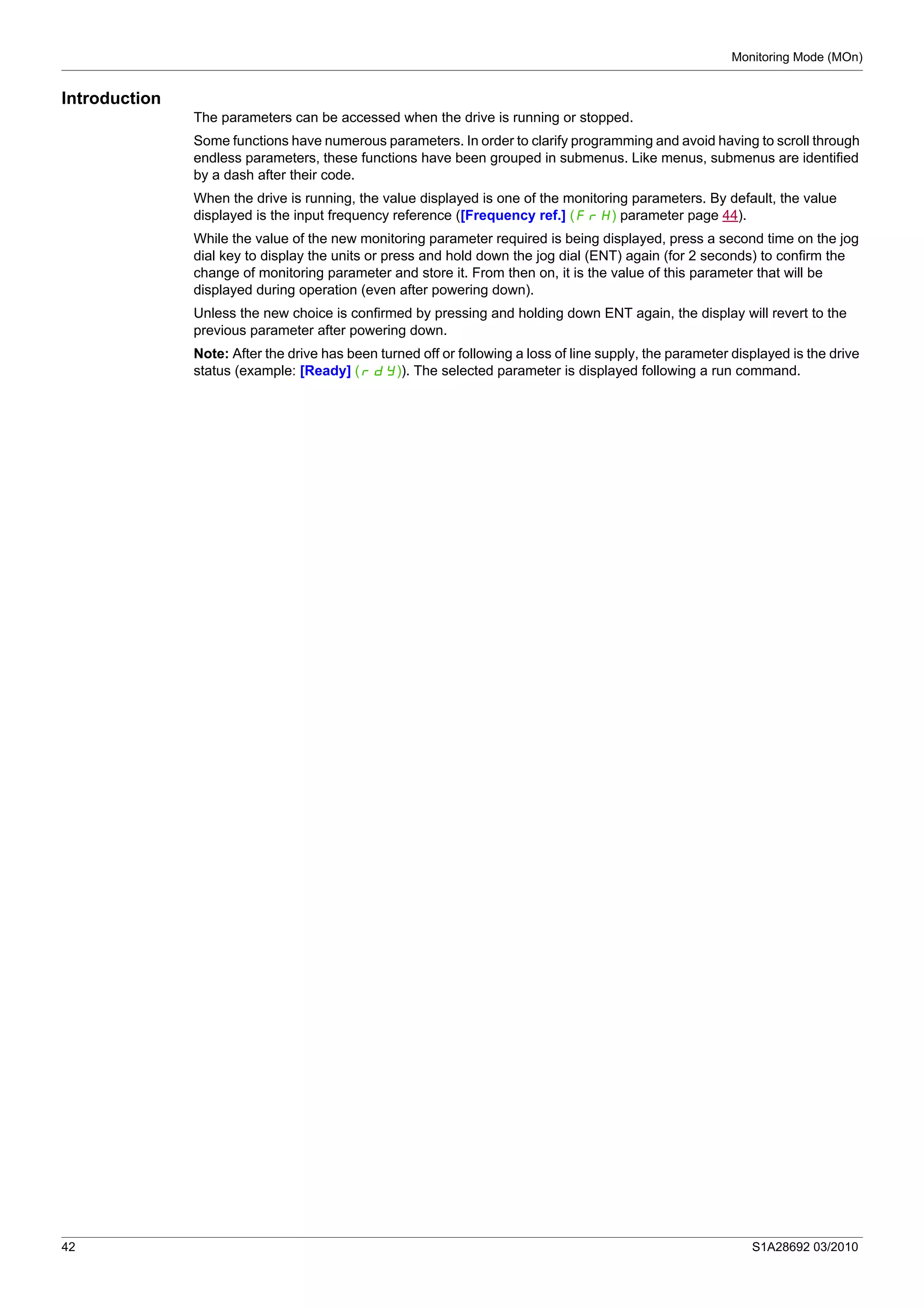 Monitoring Mode (MOn)
42 S1A28692 03/2010
Introduction
The parameters can be accessed when the drive is running or stopped.
Some functions have numerous parameters. In order to clarify programming and avoid having to scroll through
endless parameters, these functions have been grouped in submenus. Like menus, submenus are identified
by a dash after their code.
When the drive is running, the value displayed is one of the monitoring parameters. By default, the value
displayed is the input frequency reference ([Frequency ref.] (FrH) parameter page 44).
While the value of the new monitoring parameter required is being displayed, press a second time on the jog
dial key to display the units or press and hold down the jog dial (ENT) again (for 2 seconds) to confirm the
change of monitoring parameter and store it. From then on, it is the value of this parameter that will be
displayed during operation (even after powering down).
Unless the new choice is confirmed by pressing and holding down ENT again, the display will revert to the
previous parameter after powering down.
Note: After the drive has been turned off or following a loss of line supply, the parameter displayed is the drive
status (example: [Ready] (rdY)). The selected parameter is displayed following a run command.
 