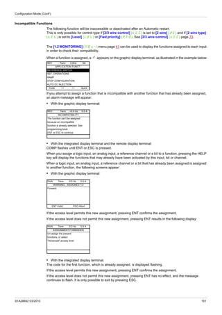 Configuration Mode (ConF)
S1A28692 03/2010 151
Incompatible Functions
The following function will be inaccessible or deactivated after an Automatic restart.
This is only possible for control type if [2/3 wire control] (tCC) is set to [2 wire] (2C) and if [2 wire type]
(tCt) is set to [Level] (LEL) or [Fwd priority] (PFO). See [2/3 wire control] (tCC) page 73.
The [1.2 MONITORING] (MOn-) menu page 41 can be used to display the functions assigned to each input
in order to check their compatibility.
When a function is assigned, a appears on the graphic display terminal, as illustrated in the example below:
If you attempt to assign a function that is incompatible with another function that has already been assigned,
an alarm message will appear:
• With the graphic display terminal:
• With the integrated display terminal and the remote display terminal:
COMP flashes until ENT or ESC is pressed.
When you assign a logic input, an analog input, a reference channel or a bit to a function, pressing the HELP
key will display the functions that may already have been activated by this input, bit or channel.
When a logic input, an analog input, a reference channel or a bit that has already been assigned is assigned
to another function, the following screens appear:
• With the graphic display terminal:
If the access level permits this new assignment, pressing ENT confirms the assignment.
If the access level does not permit this new assignment, pressing ENT results in the following display:
• With the integrated display terminal:
The code for the first function, which is already assigned, is displayed flashing.
If the access level permits this new assignment, pressing ENT confirms the assignment.
If the access level does not permit this new assignment, pressing ENT has no effect, and the message
continues to flash. It is only possible to exit by pressing ESC.
RDY Term 0.0Hz 0A
APPLICATION FUNCT.
REFERENCE SWITCH.
REF. OPERATIONS
RAMP
STOP CONFIGURATION
AUTO DC INJECTION
Code << >> Quick
RDY Term +0.0 Hz 0.0 A
INCOMPATIBILITY
The function can't be assigned
because an incompatible
function is already selected. See
programming book.
ENT or ESC to continue
RUN Term 0.0 Hz 0.0 A
WARNING - ASSIGNED TO
Forward
ENT-Valid. ESC-Abort
RUN Term 0.0 Hz 0.0 A
ASSIGNMENT FORBIDDEN
Un-assign the present
functions, or select
"Advanced" access level
 