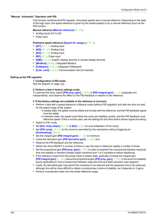 Configuration Mode (ConF)
194 S1A28692 03/2010
"Manual - Automatic" Operation with PID
This function combines the PID regulator, the preset speeds and a manual reference. Depending on the state
of the logic input, the speed reference is given by the preset speeds or by a manual reference input via the
PID function.
Manual reference [Manual reference] (PIM):
• Analog inputs AI1 to AI3
• Pulse input
Predictive speed reference [Speed ref. assign.] (FPI):
• [AI1] (AI1): Analog input
• [AI2] (AI2): Analog input
• [AI3] (AI3): Analog input
• [RP] (PI): Pulse input
• [HMI] (LCC): Graphic display terminal or remote display terminal
• [Modbus] (Mdb): Integrated Modbus
• [CANopen] (CAn): Integrated CANopen®
• [Com. card] (nEt): Communication card (if inserted)
Setting up the PID regulator
1. Configuration in PID mode.
See the diagram on page 192.
2. Perform a test in factory settings mode.
To optimize the drive, adjust [PID prop. gain] (rPG) or [PID integral gain] (rIG) gradually and
independently, and observe the effect on the PID feedback in relation to the reference.
3. If the factory settings are unstable or the reference is incorrect.
• Perform a test with a speed reference in Manual mode (without PID regulator) and with the drive on load
for the speed range of the system:
- In steady state, the speed must be stable and comply with the reference, and the PID feedback signal
must be stable.
- In transient state, the speed must follow the ramp and stabilize quickly, and the PID feedback must
follow the speed. If this is not the case, see the settings for the drive and/or sensor signal and wiring.
• Switch to PID mode.
• Set [Dec ramp adapt.] (brA) to [No] (nO) (no auto-adaptation of the ramp).
• Set [PID ramp] (PrP) to the minimum permitted by the mechanism without triggering an
[Overbraking] (ObF).
• Set the integral gain [PID integral gain] (rIG) to minimum.
• Leave the derivative gain [PID derivative gain] (rdG) at 0.
• Observe the PID feedback and the reference.
• Switch the drive ON/OFF a number of times or vary the load or reference rapidly a number of times.
• Set the proportional gain [PID prop. gain] (rPG) in order to ascertain the compromise between response
time and stability in transient phases (slight overshoot and 1 to 2 oscillations before stabilizing).
• If the reference varies from the preset value in steady state, gradually increase the integral gain
[PID integral gain] (rIG), reduce the proportional gain [PID prop. gain] (rPG) in the event of instability
(pump applications), find a compromise between response time and static precision (see diagram).
• Lastly, the derivative gain may permit the overshoot to be reduced and the response time to be improved,
although this will be more difficult to obtain a compromise in terms of stability, as it depends on 3 gains.
• Perform in-production tests over the whole reference range.
 