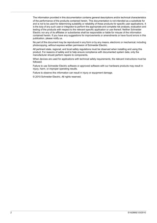2 S1A28692 03/2010
The information provided in this documentation contains general descriptions and/or technical characteristics
of the performance of the products contained herein. This documentation is not intended as a substitute for
and is not to be used for determining suitability or reliability of these products for specific user applications. It
is the duty of any such user or integrator to perform the appropriate and complete risk analysis, evaluation and
testing of the products with respect to the relevant specific application or use thereof. Neither Schneider
Electric nor any of its affiliates or subsidiaries shall be responsible or liable for misuse of the information
contained herein. If you have any suggestions for improvements or amendments or have found errors in this
publication, please notify us.
No part of this document may be reproduced in any form or by any means, electronic or mechanical, including
photocopying, without express written permission of Schneider Electric.
All pertinent state, regional, and local safety regulations must be observed when installing and using this
product. For reasons of safety and to help ensure compliance with documented system data, only the
manufacturer should perform repairs to components.
When devices are used for applications with technical safety requirements, the relevant instructions must be
followed.
Failure to use Schneider Electric software or approved software with our hardware products may result in
injury, harm, or improper operating results.
Failure to observe this information can result in injury or equipment damage.
© 2010 Schneider Electric. All rights reserved.
 