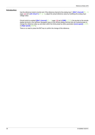 Reference Mode (rEF)
38 S1A28692 03/2010
Introduction
Use the reference mode to monitor and, if the reference channel is the analog input 1 ([Ref.1 channel] (Fr1)
page 139 set to [AI virtual 1] (AIU1)), adjust the actual reference value by modifying the analog input
voltage value.
If local control is enabled ([Ref.1 channel] (Fr1) page 139 set to [HMI] (LCC)), the jog dial on the remote
display terminal or the Up/Down Navigation keys on the remote display terminal acts as a potentiometer to
change the reference value up and down within the limits preset by other parameters ([Low speed] (LSP)
or [High speed] (HSP)).
There is no need to press the ENT key to confirm the change of the reference.
 