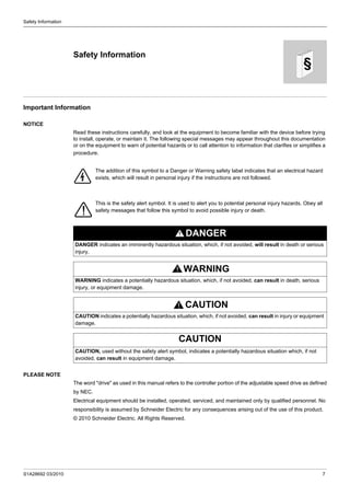 S1A28692 03/2010 7
§
Safety Information
Safety Information
Important Information
NOTICE
Read these instructions carefully, and look at the equipment to become familiar with the device before trying
to install, operate, or maintain it. The following special messages may appear throughout this documentation
or on the equipment to warn of potential hazards or to call attention to information that clarifies or simplifies a
procedure.
PLEASE NOTE
The word "drive" as used in this manual refers to the controller portion of the adjustable speed drive as defined
by NEC.
Electrical equipment should be installed, operated, serviced, and maintained only by qualified personnel. No
responsibility is assumed by Schneider Electric for any consequences arising out of the use of this product.
© 2010 Schneider Electric. All Rights Reserved.
The addition of this symbol to a Danger or Warning safety label indicates that an electrical hazard
exists, which will result in personal injury if the instructions are not followed.
This is the safety alert symbol. It is used to alert you to potential personal injury hazards. Obey all
safety messages that follow this symbol to avoid possible injury or death.
DANGER
DANGER indicates an imminently hazardous situation, which, if not avoided, will result in death or serious
injury.
WARNING
WARNING indicates a potentially hazardous situation, which, if not avoided, can result in death, serious
injury, or equipment damage.
CAUTION
CAUTION indicates a potentially hazardous situation, which, if not avoided, can result in injury or equipment
damage.
CAUTION
CAUTION, used without the safety alert symbol, indicates a potentially hazardous situation which, if not
avoided, can result in equipment damage.
 
