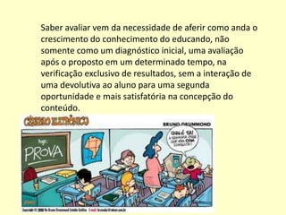 Saber avaliar vem da necessidade de aferir como anda o
crescimento do conhecimento do educando, não
somente como um diagnóstico inicial, uma avaliação
após o proposto em um determinado tempo, na
verificação exclusivo de resultados, sem a interação de
uma devolutiva ao aluno para uma segunda
oportunidade e mais satisfatória na concepção do
conteúdo.
 